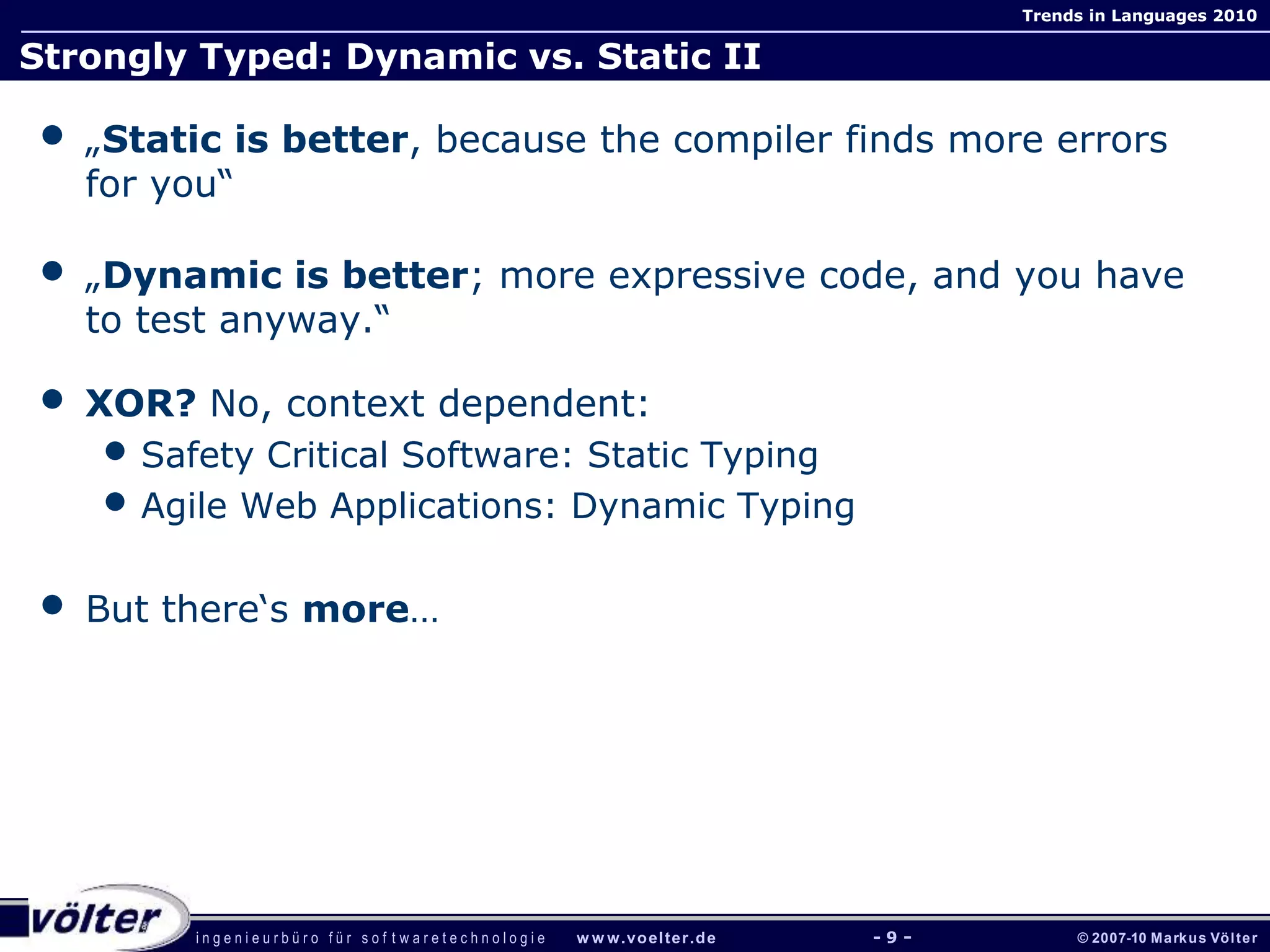 i n g e n i e u r b ü r o f ü r s o f t w a r e t e c h n o l o g i e w w w.voelter.de © 2007-10 Markus Völter
Trends in Languages 2010
- 9 -
Strongly Typed: Dynamic vs. Static II
• „Static is better, because the compiler finds more errors
for you“
• „Dynamic is better; more expressive code, and you have
to test anyway.“
• XOR? No, context dependent:
• Safety Critical Software: Static Typing
• Agile Web Applications: Dynamic Typing
• But there‘s more…
 