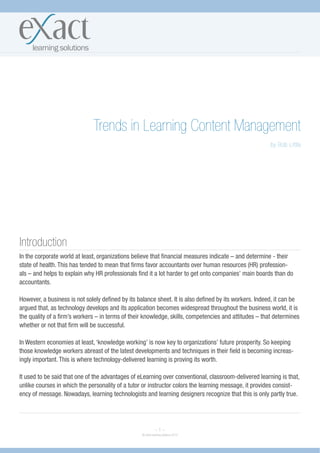 Trends in Learning Content Management
                                                                                                        by Bob Little




Introduction
In the corporate world at least, organizations believe that financial measures indicate – and determine - their
state of health. This has tended to mean that firms favor accountants over human resources (HR) profession-
als – and helps to explain why HR professionals find it a lot harder to get onto companies’ main boards than do
accountants.

However, a business is not solely defined by its balance sheet. It is also defined by its workers. Indeed, it can be
argued that, as technology develops and its application becomes widespread throughout the business world, it is
the quality of a firm’s workers – in terms of their knowledge, skills, competencies and attitudes – that determines
whether or not that firm will be successful.

In Western economies at least, ‘knowledge working’ is now key to organizations’ future prosperity. So keeping
those knowledge workers abreast of the latest developments and techniques in their field is becoming increas-
ingly important. This is where technology-delivered learning is proving its worth.

It used to be said that one of the advantages of eLearning over conventional, classroom-delivered learning is that,
unlike courses in which the personality of a tutor or instructor colors the learning message, it provides consist-
ency of message. Nowadays, learning technologists and learning designers recognize that this is only partly true.




                                                            ~1~
                                                  © eXact learning solutions 2010
 