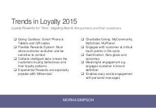 MORNA SIMPSON
Trends in Loyalty 2015
Loyalty Rewards for ‘Time’, targeting fleet & hire partners and their customers
 Going Cardless: Smart Phone &
Tablets and QR codes
 Flexible Rewards System: Must
allow customer evolution and be
sensitive to context
 Collects intelligent data: knows the
customers buying behaviours and
their loyalty patterns
 Experiential Rewards are especially
popular with ‘Millennials’
 Charitable Giving: MyCommunity,
MySchool, MyPlanet
 Engages with customer at critical
touch-points in life-cycle
 Gamification: Sets goals and
outcomes
 Meaningful engagement e.g.
engages customer in brand
definition
 Enables easy social engagement
with personal messages
 