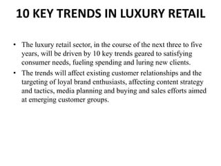 10 KEY TRENDS IN LUXURY RETAIL
• The luxury retail sector, in the course of the next three to five
years, will be driven by 10 key trends geared to satisfying
consumer needs, fueling spending and luring new clients.
• The trends will affect existing customer relationships and the
targeting of loyal brand enthusiasts, affecting content strategy
and tactics, media planning and buying and sales efforts aimed
at emerging customer groups.
 