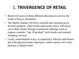 1. TRIVERGENCE OF RETAIL
• Retail will move in three different directions to service the
needs of luxury consumers.
• The digital channel will drive research and stocking up on
favorite products, while bricks-and-mortar stores will reach
out to their clients through customized offerings such as
express counters, “top 10 product” style kiosks and assisted
shopping services.
• Lastly, entertainment is key as experience, lifestyle and theatre
drive the physical retail experience, while content will create
pleasure in digital retail.
 