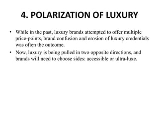 4. POLARIZATION OF LUXURY
• While in the past, luxury brands attempted to offer multiple
price-points, brand confusion and erosion of luxury credentials
was often the outcome.
• Now, luxury is being pulled in two opposite directions, and
brands will need to choose sides: accessible or ultra-luxe.
 