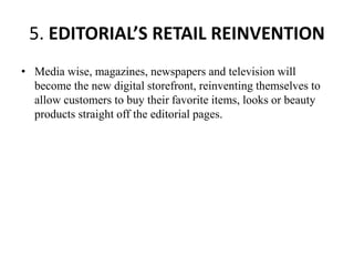 5. EDITORIAL’S RETAIL REINVENTION
• Media wise, magazines, newspapers and television will
become the new digital storefront, reinventing themselves to
allow customers to buy their favorite items, looks or beauty
products straight off the editorial pages.
 