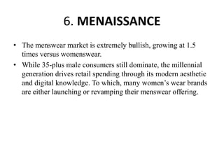 6. MENAISSANCE
• The menswear market is extremely bullish, growing at 1.5
times versus womenswear.
• While 35-plus male consumers still dominate, the millennial
generation drives retail spending through its modern aesthetic
and digital knowledge. To which, many women’s wear brands
are either launching or revamping their menswear offering.
 