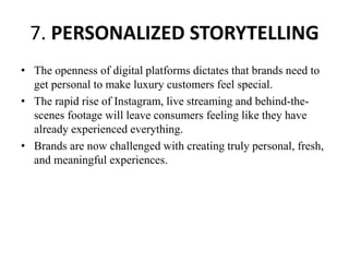 7. PERSONALIZED STORYTELLING
• The openness of digital platforms dictates that brands need to
get personal to make luxury customers feel special.
• The rapid rise of Instagram, live streaming and behind-the-
scenes footage will leave consumers feeling like they have
already experienced everything.
• Brands are now challenged with creating truly personal, fresh,
and meaningful experiences.
 