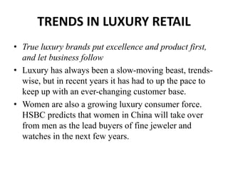 TRENDS IN LUXURY RETAIL
• True luxury brands put excellence and product first,
and let business follow
• Luxury has always been a slow-moving beast, trends-
wise, but in recent years it has had to up the pace to
keep up with an ever-changing customer base.
• Women are also a growing luxury consumer force.
HSBC predicts that women in China will take over
from men as the lead buyers of fine jeweler and
watches in the next few years.
 