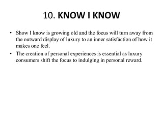 10. KNOW I KNOW
• Show I know is growing old and the focus will turn away from
the outward display of luxury to an inner satisfaction of how it
makes one feel.
• The creation of personal experiences is essential as luxury
consumers shift the focus to indulging in personal reward.
 