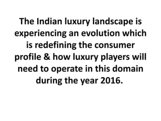 The Indian luxury landscape is
experiencing an evolution which
is redefining the consumer
profile & how luxury players will
need to operate in this domain
during the year 2016.
 