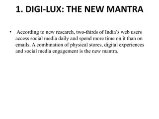 1. DIGI-LUX: THE NEW MANTRA
• According to new research, two-thirds of India’s web users
access social media daily and spend more time on it than on
emails. A combination of physical stores, digital experiences
and social media engagement is the new mantra.
 