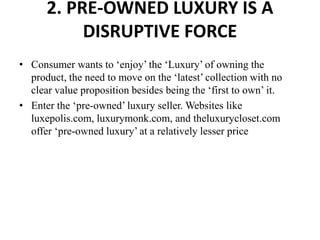 2. PRE-OWNED LUXURY IS A
DISRUPTIVE FORCE
• Consumer wants to ‘enjoy’ the ‘Luxury’ of owning the
product, the need to move on the ‘latest’ collection with no
clear value proposition besides being the ‘first to own’ it.
• Enter the ‘pre-owned’ luxury seller. Websites like
luxepolis.com, luxurymonk.com, and theluxurycloset.com
offer ‘pre-owned luxury’ at a relatively lesser price
 