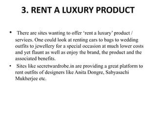 3. RENT A LUXURY PRODUCT
• There are sites wanting to offer ‘rent a luxury’ product /
services. One could look at renting cars to bags to wedding
outfits to jewellery for a special occasion at much lower costs
and yet flaunt as well as enjoy the brand, the product and the
associated benefits.
• Sites like secretwardrobe.in are providing a great platform to
rent outfits of designers like Anita Dongre, Sabyasachi
Mukherjee etc.
 
