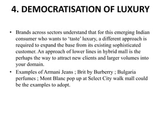 4. DEMOCRATISATION OF LUXURY
• Brands across sectors understand that for this emerging Indian
consumer who wants to ‘taste’ luxury, a different approach is
required to expand the base from its existing sophisticated
customer. An approach of lower lines in hybrid mall is the
perhaps the way to attract new clients and larger volumes into
your domain.
• Examples of Armani Jeans ; Brit by Burberry ; Bulgaria
perfumes ; Mont Blanc pop up at Select City walk mall could
be the examples to adopt.
 