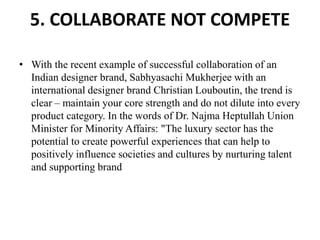 5. COLLABORATE NOT COMPETE
• With the recent example of successful collaboration of an
Indian designer brand, Sabhyasachi Mukherjee with an
international designer brand Christian Louboutin, the trend is
clear – maintain your core strength and do not dilute into every
product category. In the words of Dr. Najma Heptullah Union
Minister for Minority Affairs: "The luxury sector has the
potential to create powerful experiences that can help to
positively influence societies and cultures by nurturing talent
and supporting brand
 