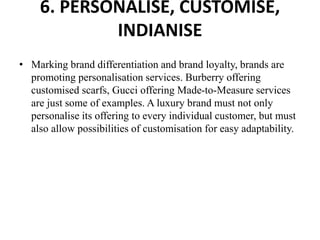 6. PERSONALISE, CUSTOMISE,
INDIANISE
• Marking brand differentiation and brand loyalty, brands are
promoting personalisation services. Burberry offering
customised scarfs, Gucci offering Made-to-Measure services
are just some of examples. A luxury brand must not only
personalise its offering to every individual customer, but must
also allow possibilities of customisation for easy adaptability.
 