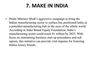 7. MAKE IN INDIA
• Prime Minister Modi’s aggressive campaign to bring the
Indian manufacturing sector to surface has positioned India as
a potential manufacturing hub in the eyes of the whole world.
According to India Brand Equity Foundation, India’s
manufacturing sector could touch $1 trillion by 2025. With
focus on minimising business start up procedures and red-
tapism, this initiative can provide vital impetus for fostering
Indian luxury brands.
 