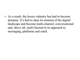 • As a result, the luxury industry has had to become
dynamic. It’s had to shun its mistrust of the digital
landscape and become multi-channel, conversational
and, above all, multi-faceted in its approach to
messaging, platforms and retail.
 