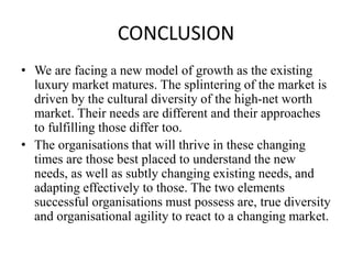 CONCLUSION
• We are facing a new model of growth as the existing
luxury market matures. The splintering of the market is
driven by the cultural diversity of the high-net worth
market. Their needs are different and their approaches
to fulfilling those differ too.
• The organisations that will thrive in these changing
times are those best placed to understand the new
needs, as well as subtly changing existing needs, and
adapting effectively to those. The two elements
successful organisations must possess are, true diversity
and organisational agility to react to a changing market.
 