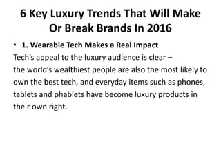6 Key Luxury Trends That Will Make
Or Break Brands In 2016
• 1. Wearable Tech Makes a Real Impact
Tech’s appeal to the luxury audience is clear –
the world’s wealthiest people are also the most likely to
own the best tech, and everyday items such as phones,
tablets and phablets have become luxury products in
their own right.
 