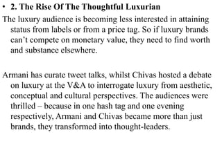 • 2. The Rise Of The Thoughtful Luxurian
The luxury audience is becoming less interested in attaining
status from labels or from a price tag. So if luxury brands
can’t compete on monetary value, they need to find worth
and substance elsewhere.
Armani has curate tweet talks, whilst Chivas hosted a debate
on luxury at the V&A to interrogate luxury from aesthetic,
conceptual and cultural perspectives. The audiences were
thrilled – because in one hash tag and one evening
respectively, Armani and Chivas became more than just
brands, they transformed into thought-leaders.
 