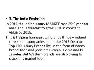 • 3. The India Explosion
In 2014 the Indian luxury MARKET rose 25% year on
year, and is forecast to grow 86% in constant
value by 2018.
This is helping home-grown brands thrive – indeed
three India companies made the 2015 Deloitte
Top 100 Luxury Brands list, in the form of watch
brand Titan and jewelers Gitanjali Gems and PC
Jeweler. But Western brands are also trying to
crack this market too.
 