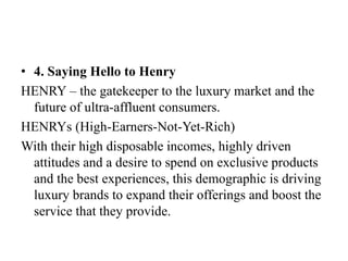 • 4. Saying Hello to Henry
HENRY – the gatekeeper to the luxury market and the
future of ultra-affluent consumers.
HENRYs (High-Earners-Not-Yet-Rich)
With their high disposable incomes, highly driven
attitudes and a desire to spend on exclusive products
and the best experiences, this demographic is driving
luxury brands to expand their offerings and boost the
service that they provide.
 
