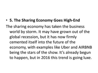 • 5. The Sharing Economy Goes High-End
The sharing economy has taken the business
world by storm. It may have grown out of the
global recession, but it has now firmly
cemented itself into the future of the
economy, with examples like Uber and AIRBNB
being the stars of the show. It’s already begun
to happen, but in 2016 this trend is going luxe.
 