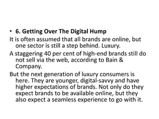 • 6. Getting Over The Digital Hump
It is often assumed that all brands are online, but
one sector is still a step behind. Luxury.
A staggering 40 per cent of high-end brands still do
not sell via the web, according to Bain &
Company.
But the next generation of luxury consumers is
here. They are younger, digital-savvy and have
higher expectations of brands. Not only do they
expect brands to be available online, but they
also expect a seamless experience to go with it.
 