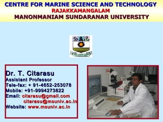 CENTRE FOR MARINE SCIENCE AND TECHNOLOGYCENTRE FOR MARINE SCIENCE AND TECHNOLOGY
RAJAKKAMANGALAMRAJAKKAMANGALAM
MANONMANIAM SUNDARANAR UNIVERSITYMANONMANIAM SUNDARANAR UNIVERSITY
Dr. T. CitarasuDr. T. Citarasu
Assistant ProfessorAssistant Professor
Tele-fax: + 91-4652-253078Tele-fax: + 91-4652-253078
Mobile: +91-9994273822Mobile: +91-9994273822
Email:Email: citarasu@gmail.comcitarasu@gmail.com
citarasu@msuniv.ac.incitarasu@msuniv.ac.in
Website:Website: www.msuniv.ac.inwww.msuniv.ac.in
 