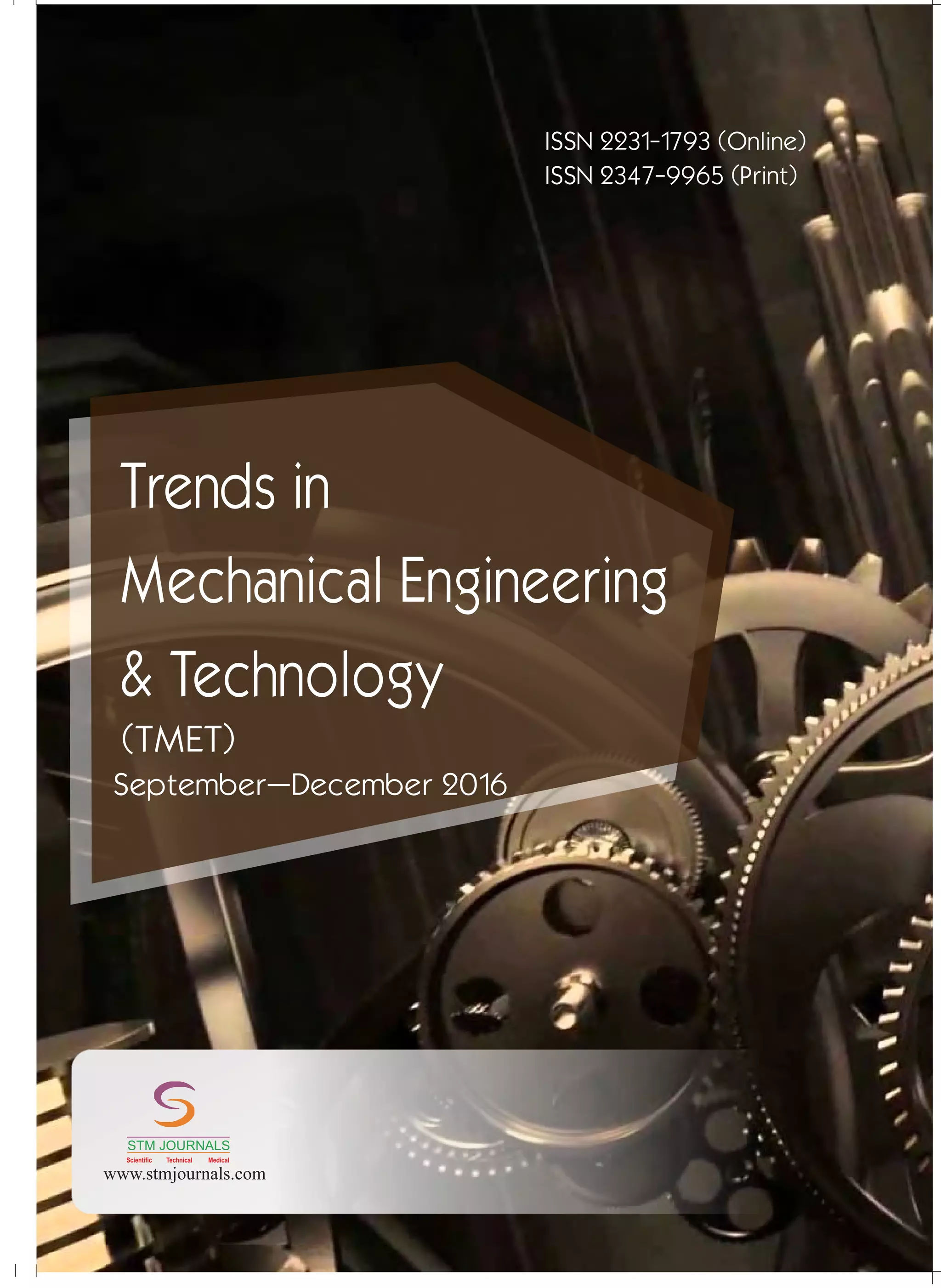 conducted
Ch Instrumentation/ /
/
Energy Science/ /
22
STMJournals invitesthepapers
from the National Conferences,
International Conferences, Seminars
conducted by Colleges, Universities,
Research Organizations etc. for
Conference Proceedings and Special
Issue.
xSpecial Issues come in Online and
Printversions.
xSTM Journals offers schemes to
publish such issues on payment and
gratis(online)basisas well.
To g e t m o r e i n f o r m a t i o n :
stmconferences.com
Over 500 Indian and International
Subscribers.
30,000 Top Researchers, Scientists,
Authors and Editors All Over the
WorldAssociated.
Editorial/ Reviewer Board Members :
.
1000
+
1,00,000 Visitors to STM Website
+
From 140 CountriesQuarterly.
+
10,000 Downloads from STM
+
Website.
GLOBAL READERSHIP STATISTICS
STM Journals
Empowering knowledge
Free Online Registration
ISO: 9001Certified ISSN 2231-1793 (Online)
ISSN 2347-9965 (Print)
Trends in
Mechanical Engineering
& Technology
September–December 2016
(TMET)
www.stmjournals.com
STM JOURNALS
Scientific Technical Medical
 