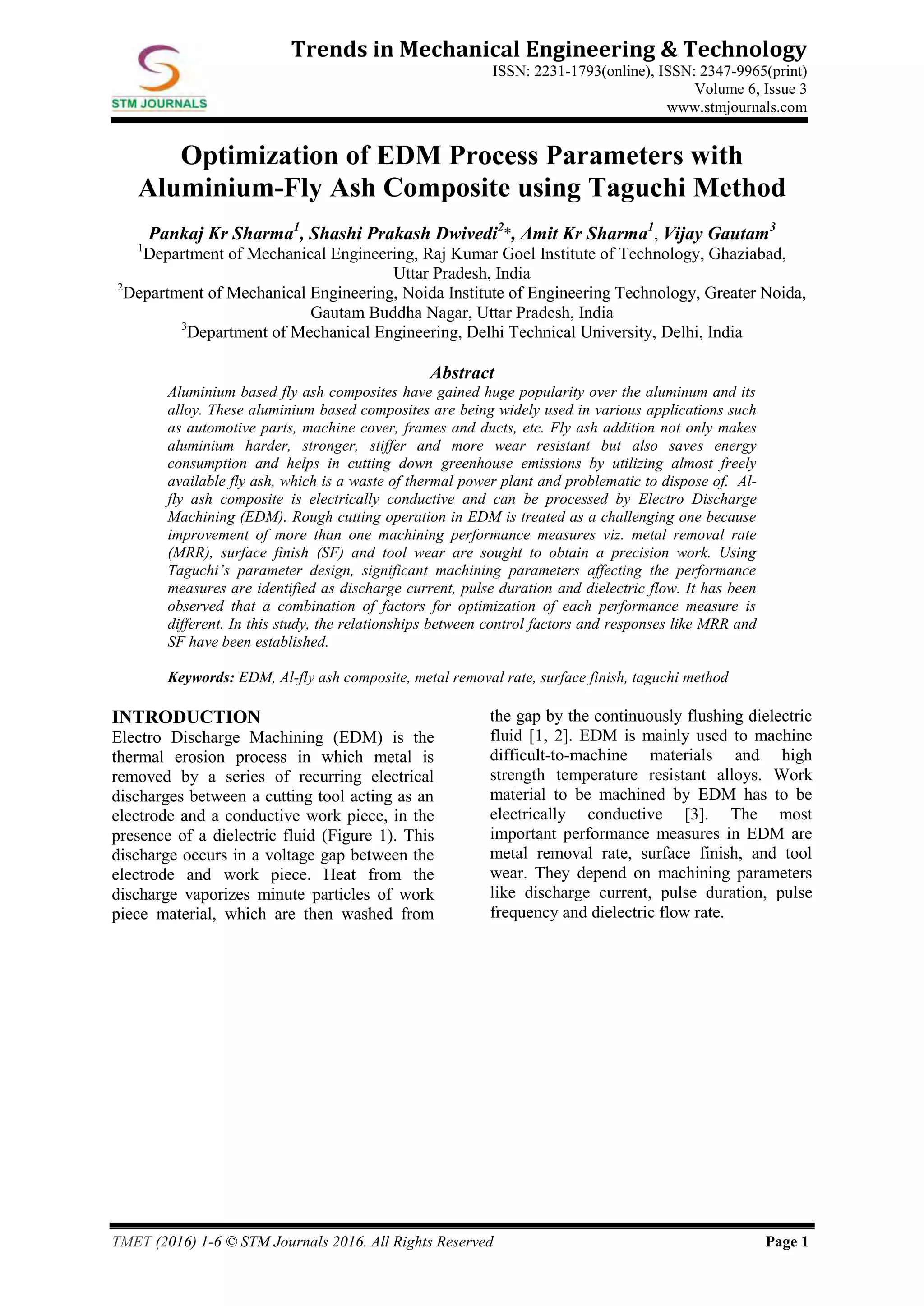 TMET (2016) 1-6 © STM Journals 2016. All Rights Reserved Page 1
Trends in Mechanical Engineering & Technology
ISSN: 2231-1793(online), ISSN: 2347-9965(print)
Volume 6, Issue 3
www.stmjournals.com
Optimization of EDM Process Parameters with
Aluminium-Fly Ash Composite using Taguchi Method
Pankaj Kr Sharma1
, Shashi Prakash Dwivedi2
*, Amit Kr Sharma1
, Vijay Gautam3
1
Department of Mechanical Engineering, Raj Kumar Goel Institute of Technology, Ghaziabad,
Uttar Pradesh, India
2
Department of Mechanical Engineering, Noida Institute of Engineering Technology, Greater Noida,
Gautam Buddha Nagar, Uttar Pradesh, India
3
Department of Mechanical Engineering, Delhi Technical University, Delhi, India
Abstract
Aluminium based fly ash composites have gained huge popularity over the aluminum and its
alloy. These aluminium based composites are being widely used in various applications such
as automotive parts, machine cover, frames and ducts, etc. Fly ash addition not only makes
aluminium harder, stronger, stiffer and more wear resistant but also saves energy
consumption and helps in cutting down greenhouse emissions by utilizing almost freely
available fly ash, which is a waste of thermal power plant and problematic to dispose of. Al-
fly ash composite is electrically conductive and can be processed by Electro Discharge
Machining (EDM). Rough cutting operation in EDM is treated as a challenging one because
improvement of more than one machining performance measures viz. metal removal rate
(MRR), surface finish (SF) and tool wear are sought to obtain a precision work. Using
Taguchi’s parameter design, significant machining parameters affecting the performance
measures are identified as discharge current, pulse duration and dielectric flow. It has been
observed that a combination of factors for optimization of each performance measure is
different. In this study, the relationships between control factors and responses like MRR and
SF have been established.
Keywords: EDM, Al-fly ash composite, metal removal rate, surface finish, taguchi method
INTRODUCTION
Electro Discharge Machining (EDM) is the
thermal erosion process in which metal is
removed by a series of recurring electrical
discharges between a cutting tool acting as an
electrode and a conductive work piece, in the
presence of a dielectric fluid (Figure 1). This
discharge occurs in a voltage gap between the
electrode and work piece. Heat from the
discharge vaporizes minute particles of work
piece material, which are then washed from
the gap by the continuously flushing dielectric
fluid [1, 2]. EDM is mainly used to machine
difficult-to-machine materials and high
strength temperature resistant alloys. Work
material to be machined by EDM has to be
electrically conductive [3]. The most
important performance measures in EDM are
metal removal rate, surface finish, and tool
wear. They depend on machining parameters
like discharge current, pulse duration, pulse
frequency and dielectric flow rate.
 