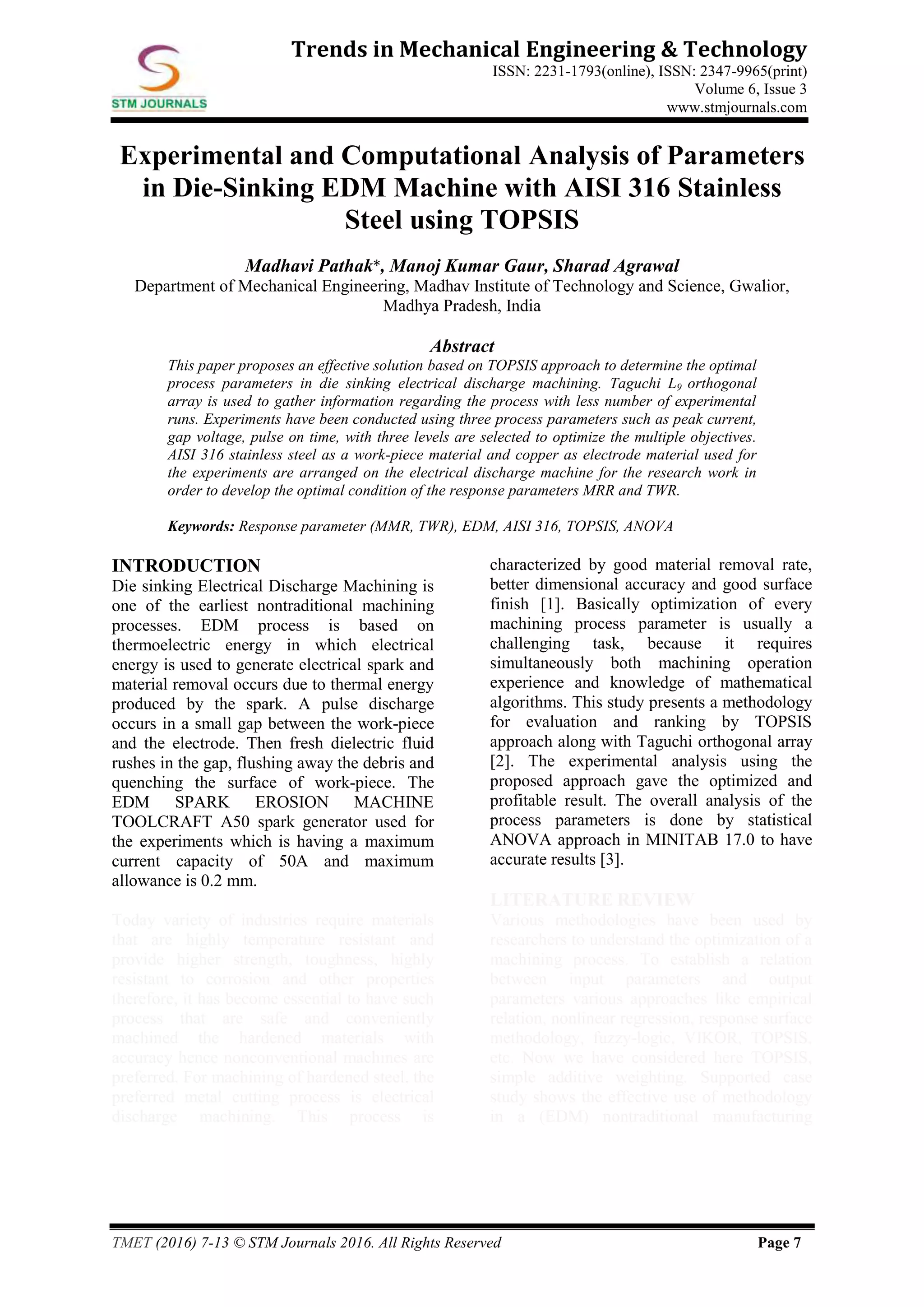 TMET (2016) 7-13 © STM Journals 2016. All Rights Reserved Page 7
Trends in Mechanical Engineering & Technology
ISSN: 2231-1793(online), ISSN: 2347-9965(print)
Volume 6, Issue 3
www.stmjournals.com
Experimental and Computational Analysis of Parameters
in Die-Sinking EDM Machine with AISI 316 Stainless
Steel using TOPSIS
Madhavi Pathak*, Manoj Kumar Gaur, Sharad Agrawal
Department of Mechanical Engineering, Madhav Institute of Technology and Science, Gwalior,
Madhya Pradesh, India
Abstract
This paper proposes an effective solution based on TOPSIS approach to determine the optimal
process parameters in die sinking electrical discharge machining. Taguchi L9 orthogonal
array is used to gather information regarding the process with less number of experimental
runs. Experiments have been conducted using three process parameters such as peak current,
gap voltage, pulse on time, with three levels are selected to optimize the multiple objectives.
AISI 316 stainless steel as a work-piece material and copper as electrode material used for
the experiments are arranged on the electrical discharge machine for the research work in
order to develop the optimal condition of the response parameters MRR and TWR.
Keywords: Response parameter (MMR, TWR), EDM, AISI 316, TOPSIS, ANOVA
INTRODUCTION
Die sinking Electrical Discharge Machining is
one of the earliest nontraditional machining
processes. EDM process is based on
thermoelectric energy in which electrical
energy is used to generate electrical spark and
material removal occurs due to thermal energy
produced by the spark. A pulse discharge
occurs in a small gap between the work-piece
and the electrode. Then fresh dielectric fluid
rushes in the gap, flushing away the debris and
quenching the surface of work-piece. The
EDM SPARK EROSION MACHINE
TOOLCRAFT A50 spark generator used for
the experiments which is having a maximum
current capacity of 50A and maximum
allowance is 0.2 mm.
Today variety of industries require materials
that are highly temperature resistant and
provide higher strength, toughness, highly
resistant to corrosion and other properties
therefore, it has become essential to have such
process that are safe and conveniently
machined the hardened materials with
accuracy hence nonconventional machines are
preferred. For machining of hardened steel, the
preferred metal cutting process is electrical
discharge machining. This process is
characterized by good material removal rate,
better dimensional accuracy and good surface
finish [1]. Basically optimization of every
machining process parameter is usually a
challenging task, because it requires
simultaneously both machining operation
experience and knowledge of mathematical
algorithms. This study presents a methodology
for evaluation and ranking by TOPSIS
approach along with Taguchi orthogonal array
[2]. The experimental analysis using the
proposed approach gave the optimized and
profitable result. The overall analysis of the
process parameters is done by statistical
ANOVA approach in MINITAB 17.0 to have
accurate results [3].
LITERATURE REVIEW
Various methodologies have been used by
researchers to understand the optimization of a
machining process. To establish a relation
between input parameters and output
parameters various approaches like empirical
relation, nonlinear regression, response surface
methodology, fuzzy-logic, VIKOR, TOPSIS,
etc. Now we have considered here TOPSIS,
simple additive weighting. Supported case
study shows the effective use of methodology
in a (EDM) nontraditional manufacturing
 