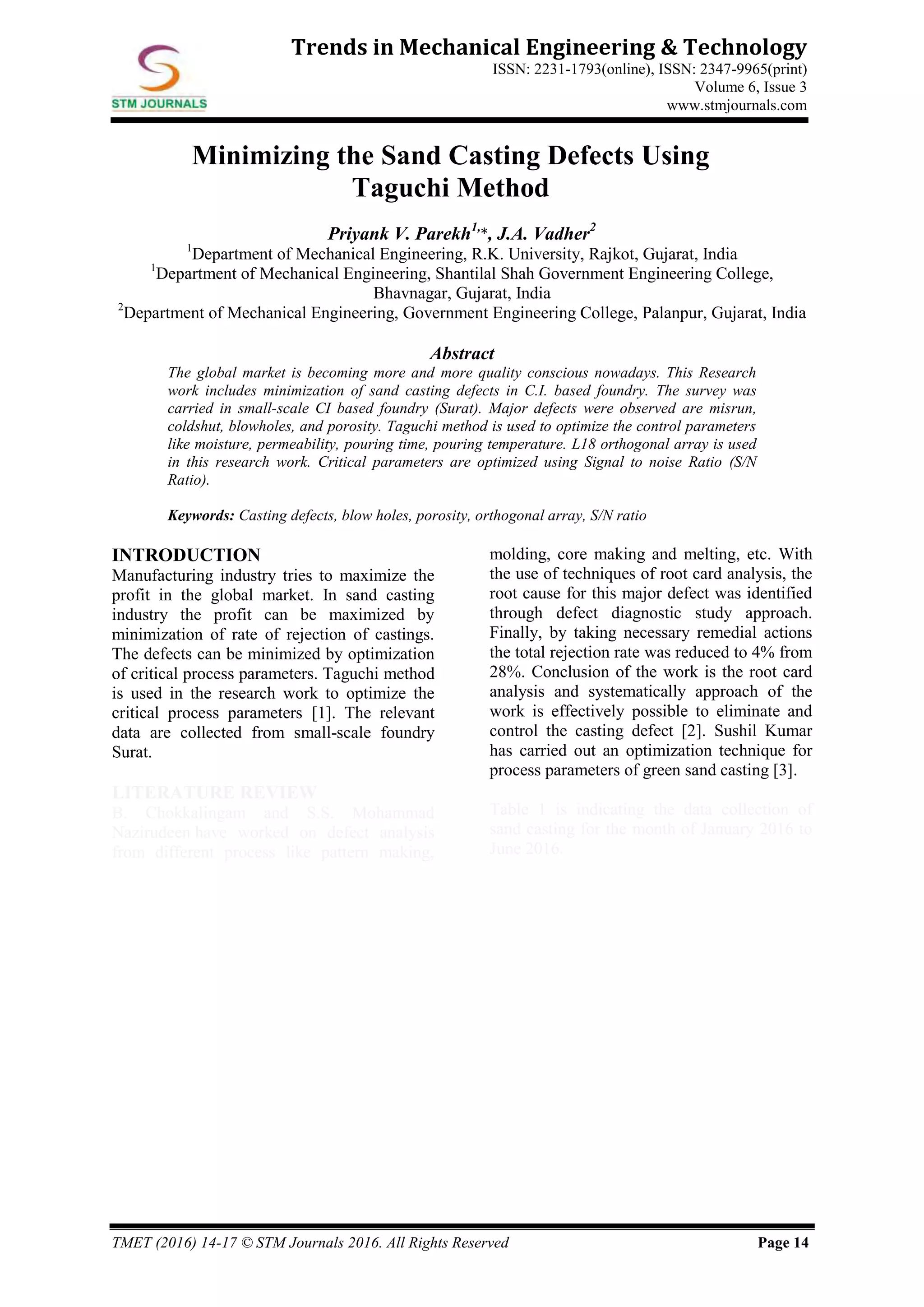 TMET (2016) 14-17 © STM Journals 2016. All Rights Reserved Page 14
Trends in Mechanical Engineering & Technology
ISSN: 2231-1793(online), ISSN: 2347-9965(print)
Volume 6, Issue 3
www.stmjournals.com
Minimizing the Sand Casting Defects Using
Taguchi Method
Priyank V. Parekh1,
*, J.A. Vadher2
1
Department of Mechanical Engineering, R.K. University, Rajkot, Gujarat, India
1
Department of Mechanical Engineering, Shantilal Shah Government Engineering College,
Bhavnagar, Gujarat, India
2
Department of Mechanical Engineering, Government Engineering College, Palanpur, Gujarat, India
Abstract
The global market is becoming more and more quality conscious nowadays. This Research
work includes minimization of sand casting defects in C.I. based foundry. The survey was
carried in small-scale CI based foundry (Surat). Major defects were observed are misrun,
coldshut, blowholes, and porosity. Taguchi method is used to optimize the control parameters
like moisture, permeability, pouring time, pouring temperature. L18 orthogonal array is used
in this research work. Critical parameters are optimized using Signal to noise Ratio (S/N
Ratio).
Keywords: Casting defects, blow holes, porosity, orthogonal array, S/N ratio
INTRODUCTION
Manufacturing industry tries to maximize the
profit in the global market. In sand casting
industry the profit can be maximized by
minimization of rate of rejection of castings.
The defects can be minimized by optimization
of critical process parameters. Taguchi method
is used in the research work to optimize the
critical process parameters [1]. The relevant
data are collected from small-scale foundry
Surat.
LITERATURE REVIEW
B. Chokkalingam and S.S. Mohammad
Nazirudeen have worked on defect analysis
from different process like pattern making,
molding, core making and melting, etc. With
the use of techniques of root card analysis, the
root cause for this major defect was identified
through defect diagnostic study approach.
Finally, by taking necessary remedial actions
the total rejection rate was reduced to 4% from
28%. Conclusion of the work is the root card
analysis and systematically approach of the
work is effectively possible to eliminate and
control the casting defect [2]. Sushil Kumar
has carried out an optimization technique for
process parameters of green sand casting [3].
Table 1 is indicating the data collection of
sand casting for the month of January 2016 to
June 2016.
 