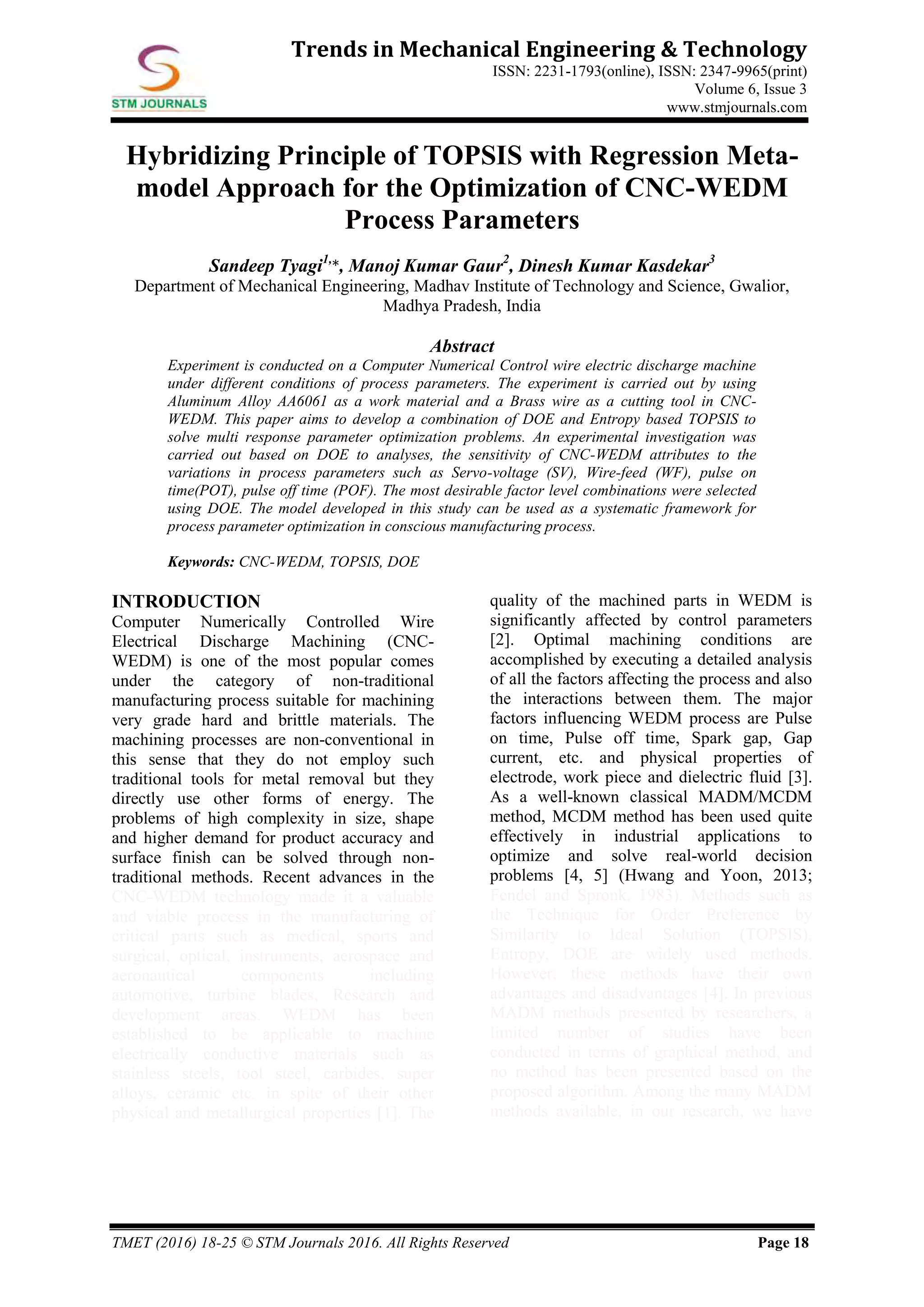 TMET (2016) 18-25 © STM Journals 2016. All Rights Reserved Page 18
Trends in Mechanical Engineering & Technology
ISSN: 2231-1793(online), ISSN: 2347-9965(print)
Volume 6, Issue 3
www.stmjournals.com
Hybridizing Principle of TOPSIS with Regression Meta-
model Approach for the Optimization of CNC-WEDM
Process Parameters
Sandeep Tyagi1,
*, Manoj Kumar Gaur2
, Dinesh Kumar Kasdekar3
Department of Mechanical Engineering, Madhav Institute of Technology and Science, Gwalior,
Madhya Pradesh, India
Abstract
Experiment is conducted on a Computer Numerical Control wire electric discharge machine
under different conditions of process parameters. The experiment is carried out by using
Aluminum Alloy AA6061 as a work material and a Brass wire as a cutting tool in CNC-
WEDM. This paper aims to develop a combination of DOE and Entropy based TOPSIS to
solve multi response parameter optimization problems. An experimental investigation was
carried out based on DOE to analyses, the sensitivity of CNC-WEDM attributes to the
variations in process parameters such as Servo-voltage (SV), Wire-feed (WF), pulse on
time(POT), pulse off time (POF). The most desirable factor level combinations were selected
using DOE. The model developed in this study can be used as a systematic framework for
process parameter optimization in conscious manufacturing process.
Keywords: CNC-WEDM, TOPSIS, DOE
INTRODUCTION
Computer Numerically Controlled Wire
Electrical Discharge Machining (CNC-
WEDM) is one of the most popular comes
under the category of non-traditional
manufacturing process suitable for machining
very grade hard and brittle materials. The
machining processes are non-conventional in
this sense that they do not employ such
traditional tools for metal removal but they
directly use other forms of energy. The
problems of high complexity in size, shape
and higher demand for product accuracy and
surface finish can be solved through non-
traditional methods. Recent advances in the
CNC-WEDM technology made it a valuable
and viable process in the manufacturing of
critical parts such as medical, sports and
surgical, optical, instruments, aerospace and
aeronautical components including
automotive, turbine blades, Research and
development areas. WEDM has been
established to be applicable to machine
electrically conductive materials such as
stainless steels, tool steel, carbides, super
alloys, ceramic etc. in spite of their other
physical and metallurgical properties [1]. The
quality of the machined parts in WEDM is
significantly affected by control parameters
[2]. Optimal machining conditions are
accomplished by executing a detailed analysis
of all the factors affecting the process and also
the interactions between them. The major
factors influencing WEDM process are Pulse
on time, Pulse off time, Spark gap, Gap
current, etc. and physical properties of
electrode, work piece and dielectric fluid [3].
As a well-known classical MADM/MCDM
method, MCDM method has been used quite
effectively in industrial applications to
optimize and solve real-world decision
problems [4, 5] (Hwang and Yoon, 2013;
Fendel and Spronk, 1983). Methods such as
the Technique for Order Preference by
Similarity to Ideal Solution (TOPSIS),
Entropy, DOE are widely used methods.
However, these methods have their own
advantages and disadvantages [4]. In previous
MADM methods presented by researchers, a
limited number of studies have been
conducted in terms of graphical method, and
no method has been presented based on the
proposed algorithm. Among the many MADM
methods available, in our research, we have
 