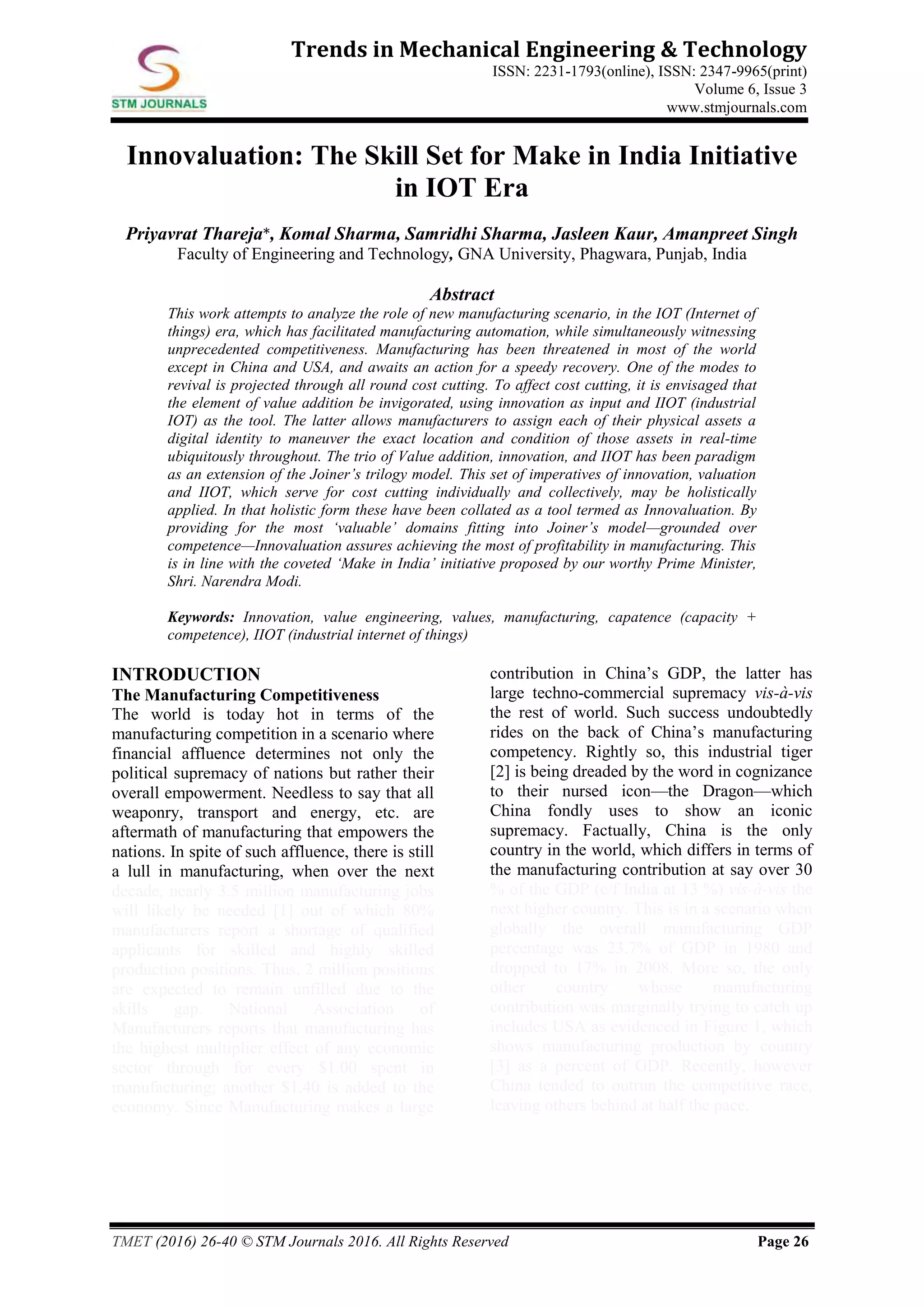 TMET (2016) 26-40 © STM Journals 2016. All Rights Reserved Page 26
Trends in Mechanical Engineering & Technology
ISSN: 2231-1793(online), ISSN: 2347-9965(print)
Volume 6, Issue 3
www.stmjournals.com
Innovaluation: The Skill Set for Make in India Initiative
in IOT Era
Priyavrat Thareja*, Komal Sharma, Samridhi Sharma, Jasleen Kaur, Amanpreet Singh
Faculty of Engineering and Technology, GNA University, Phagwara, Punjab, India
Abstract
This work attempts to analyze the role of new manufacturing scenario, in the IOT (Internet of
things) era, which has facilitated manufacturing automation, while simultaneously witnessing
unprecedented competitiveness. Manufacturing has been threatened in most of the world
except in China and USA, and awaits an action for a speedy recovery. One of the modes to
revival is projected through all round cost cutting. To affect cost cutting, it is envisaged that
the element of value addition be invigorated, using innovation as input and IIOT (industrial
IOT) as the tool. The latter allows manufacturers to assign each of their physical assets a
digital identity to maneuver the exact location and condition of those assets in real-time
ubiquitously throughout. The trio of Value addition, innovation, and IIOT has been paradigm
as an extension of the Joiner’s trilogy model. This set of imperatives of innovation, valuation
and IIOT, which serve for cost cutting individually and collectively, may be holistically
applied. In that holistic form these have been collated as a tool termed as Innovaluation. By
providing for the most ‘valuable’ domains fitting into Joiner’s model—grounded over
competence—Innovaluation assures achieving the most of profitability in manufacturing. This
is in line with the coveted ‘Make in India’ initiative proposed by our worthy Prime Minister,
Shri. Narendra Modi.
Keywords: Innovation, value engineering, values, manufacturing, capatence (capacity +
competence), IIOT (industrial internet of things)
INTRODUCTION
The Manufacturing Competitiveness
The world is today hot in terms of the
manufacturing competition in a scenario where
financial affluence determines not only the
political supremacy of nations but rather their
overall empowerment. Needless to say that all
weaponry, transport and energy, etc. are
aftermath of manufacturing that empowers the
nations. In spite of such affluence, there is still
a lull in manufacturing, when over the next
decade, nearly 3.5 million manufacturing jobs
will likely be needed [1] out of which 80%
manufacturers report a shortage of qualified
applicants for skilled and highly skilled
production positions. Thus, 2 million positions
are expected to remain unfilled due to the
skills gap. National Association of
Manufacturers reports that manufacturing has
the highest multiplier effect of any economic
sector through for every $1.00 spent in
manufacturing; another $1.40 is added to the
economy. Since Manufacturing makes a large
contribution in China’s GDP, the latter has
large techno-commercial supremacy vis-à-vis
the rest of world. Such success undoubtedly
rides on the back of China’s manufacturing
competency. Rightly so, this industrial tiger
[2] is being dreaded by the word in cognizance
to their nursed icon—the Dragon—which
China fondly uses to show an iconic
supremacy. Factually, China is the only
country in the world, which differs in terms of
the manufacturing contribution at say over 30
% of the GDP (c/f India at 13 %) vis-à-vis the
next higher country. This is in a scenario when
globally the overall manufacturing GDP
percentage was 23.7% of GDP in 1980 and
dropped to 17% in 2008. More so, the only
other country whose manufacturing
contribution was marginally trying to catch up
includes USA as evidenced in Figure 1, which
shows manufacturing production by country
[3] as a percent of GDP. Recently, however
China tended to outrun the competitive race,
leaving others behind at half the pace.
 