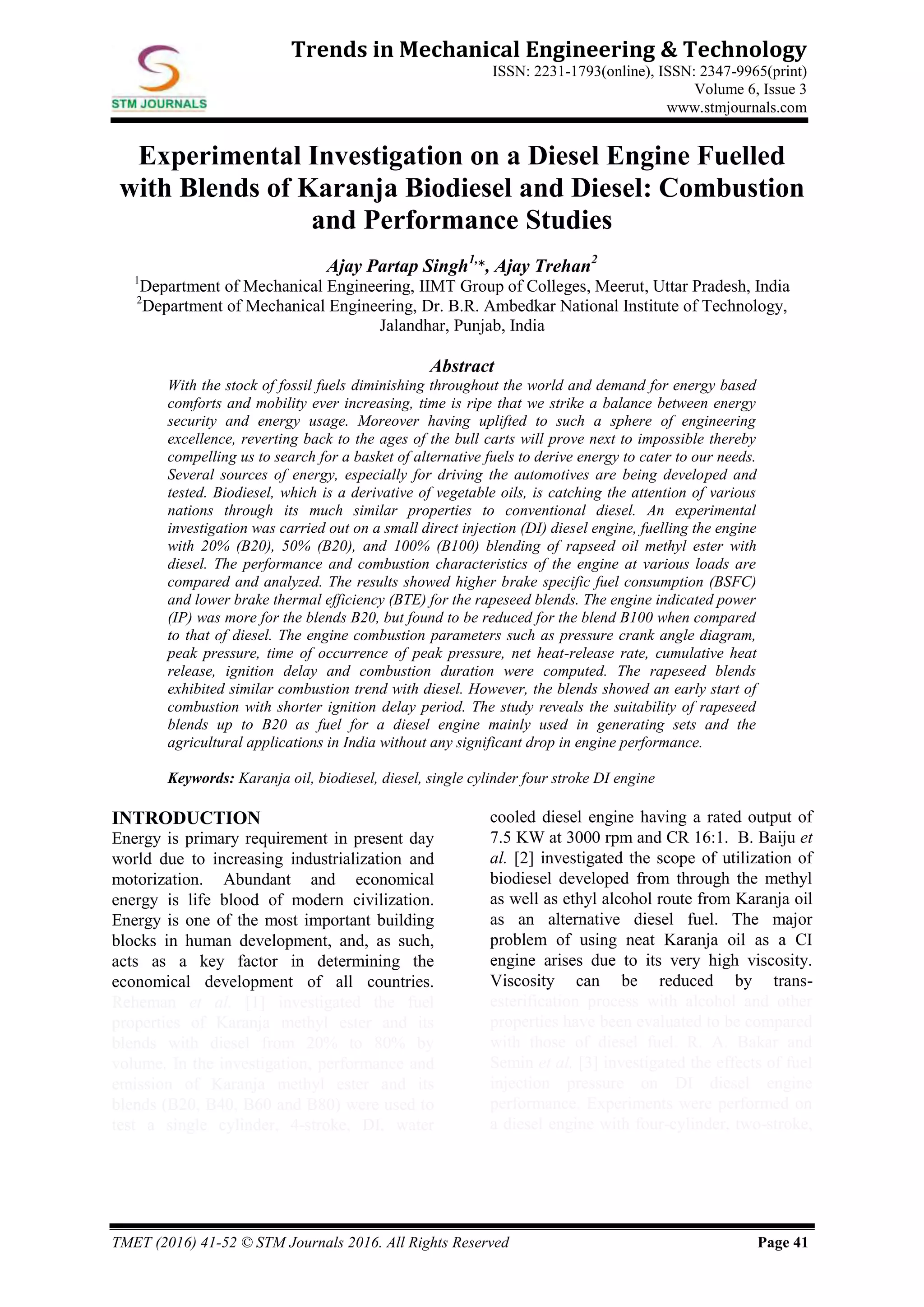 TMET (2016) 41-52 © STM Journals 2016. All Rights Reserved Page 41
Trends in Mechanical Engineering & Technology
ISSN: 2231-1793(online), ISSN: 2347-9965(print)
Volume 6, Issue 3
www.stmjournals.com
Experimental Investigation on a Diesel Engine Fuelled
with Blends of Karanja Biodiesel and Diesel: Combustion
and Performance Studies
Ajay Partap Singh1,
*, Ajay Trehan2
1
Department of Mechanical Engineering, IIMT Group of Colleges, Meerut, Uttar Pradesh, India
2
Department of Mechanical Engineering, Dr. B.R. Ambedkar National Institute of Technology,
Jalandhar, Punjab, India
Abstract
With the stock of fossil fuels diminishing throughout the world and demand for energy based
comforts and mobility ever increasing, time is ripe that we strike a balance between energy
security and energy usage. Moreover having uplifted to such a sphere of engineering
excellence, reverting back to the ages of the bull carts will prove next to impossible thereby
compelling us to search for a basket of alternative fuels to derive energy to cater to our needs.
Several sources of energy, especially for driving the automotives are being developed and
tested. Biodiesel, which is a derivative of vegetable oils, is catching the attention of various
nations through its much similar properties to conventional diesel. An experimental
investigation was carried out on a small direct injection (DI) diesel engine, fuelling the engine
with 20% (B20), 50% (B20), and 100% (B100) blending of rapseed oil methyl ester with
diesel. The performance and combustion characteristics of the engine at various loads are
compared and analyzed. The results showed higher brake specific fuel consumption (BSFC)
and lower brake thermal efficiency (BTE) for the rapeseed blends. The engine indicated power
(IP) was more for the blends B20, but found to be reduced for the blend B100 when compared
to that of diesel. The engine combustion parameters such as pressure crank angle diagram,
peak pressure, time of occurrence of peak pressure, net heat-release rate, cumulative heat
release, ignition delay and combustion duration were computed. The rapeseed blends
exhibited similar combustion trend with diesel. However, the blends showed an early start of
combustion with shorter ignition delay period. The study reveals the suitability of rapeseed
blends up to B20 as fuel for a diesel engine mainly used in generating sets and the
agricultural applications in India without any significant drop in engine performance.
Keywords: Karanja oil, biodiesel, diesel, single cylinder four stroke DI engine
INTRODUCTION
Energy is primary requirement in present day
world due to increasing industrialization and
motorization. Abundant and economical
energy is life blood of modern civilization.
Energy is one of the most important building
blocks in human development, and, as such,
acts as a key factor in determining the
economical development of all countries.
Reheman et al. [1] investigated the fuel
properties of Karanja methyl ester and its
blends with diesel from 20% to 80% by
volume. In the investigation, performance and
emission of Karanja methyl ester and its
blends (B20, B40, B60 and B80) were used to
test a single cylinder, 4-stroke, DI, water
cooled diesel engine having a rated output of
7.5 KW at 3000 rpm and CR 16:1. B. Baiju et
al. [2] investigated the scope of utilization of
biodiesel developed from through the methyl
as well as ethyl alcohol route from Karanja oil
as an alternative diesel fuel. The major
problem of using neat Karanja oil as a CI
engine arises due to its very high viscosity.
Viscosity can be reduced by trans-
esterification process with alcohol and other
properties have been evaluated to be compared
with those of diesel fuel. R. A. Bakar and
Semin et al. [3] investigated the effects of fuel
injection pressure on DI diesel engine
performance. Experiments were performed on
a diesel engine with four-cylinder, two-stroke,
 