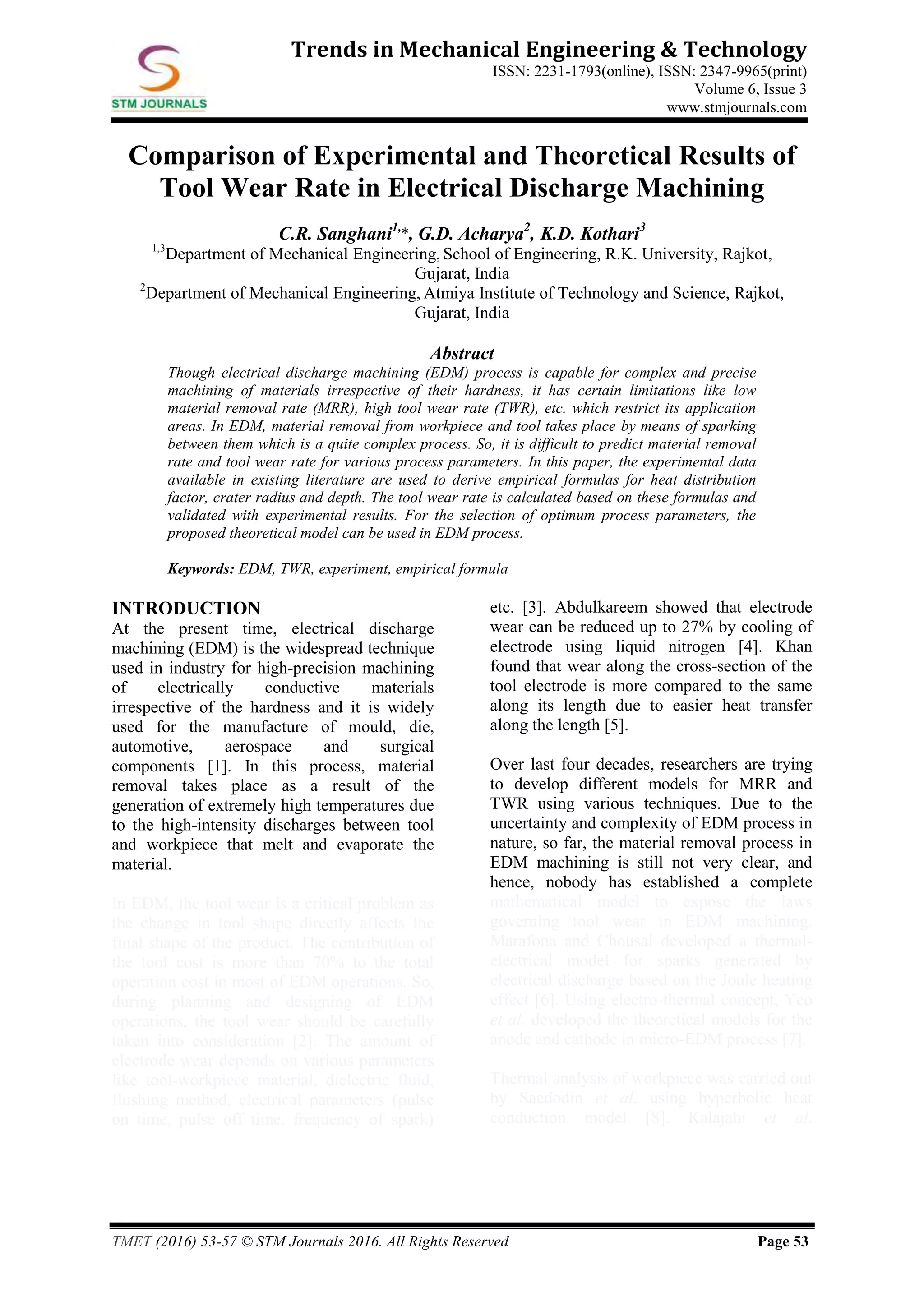 TMET (2016) 53-57 © STM Journals 2016. All Rights Reserved Page 53
Trends in Mechanical Engineering & Technology
ISSN: 2231-1793(online), ISSN: 2347-9965(print)
Volume 6, Issue 3
www.stmjournals.com
Comparison of Experimental and Theoretical Results of
Tool Wear Rate in Electrical Discharge Machining
C.R. Sanghani1,
*, G.D. Acharya2
, K.D. Kothari3
1,3
Department of Mechanical Engineering, School of Engineering, R.K. University, Rajkot,
Gujarat, India
2
Department of Mechanical Engineering, Atmiya Institute of Technology and Science, Rajkot,
Gujarat, India
Abstract
Though electrical discharge machining (EDM) process is capable for complex and precise
machining of materials irrespective of their hardness, it has certain limitations like low
material removal rate (MRR), high tool wear rate (TWR), etc. which restrict its application
areas. In EDM, material removal from workpiece and tool takes place by means of sparking
between them which is a quite complex process. So, it is difficult to predict material removal
rate and tool wear rate for various process parameters. In this paper, the experimental data
available in existing literature are used to derive empirical formulas for heat distribution
factor, crater radius and depth. The tool wear rate is calculated based on these formulas and
validated with experimental results. For the selection of optimum process parameters, the
proposed theoretical model can be used in EDM process.
Keywords: EDM, TWR, experiment, empirical formula
INTRODUCTION
At the present time, electrical discharge
machining (EDM) is the widespread technique
used in industry for high-precision machining
of electrically conductive materials
irrespective of the hardness and it is widely
used for the manufacture of mould, die,
automotive, aerospace and surgical
components [1]. In this process, material
removal takes place as a result of the
generation of extremely high temperatures due
to the high-intensity discharges between tool
and workpiece that melt and evaporate the
material.
In EDM, the tool wear is a critical problem as
the change in tool shape directly affects the
final shape of the product. The contribution of
the tool cost is more than 70% to the total
operation cost in most of EDM operations. So,
during planning and designing of EDM
operations, the tool wear should be carefully
taken into consideration [2]. The amount of
electrode wear depends on various parameters
like tool-workpiece material, dielectric fluid,
flushing method, electrical parameters (pulse
on time, pulse off time, frequency of spark)
etc. [3]. Abdulkareem showed that electrode
wear can be reduced up to 27% by cooling of
electrode using liquid nitrogen [4]. Khan
found that wear along the cross-section of the
tool electrode is more compared to the same
along its length due to easier heat transfer
along the length [5].
Over last four decades, researchers are trying
to develop different models for MRR and
TWR using various techniques. Due to the
uncertainty and complexity of EDM process in
nature, so far, the material removal process in
EDM machining is still not very clear, and
hence, nobody has established a complete
mathematical model to expose the laws
governing tool wear in EDM machining.
Marafona and Chousal developed a thermal-
electrical model for sparks generated by
electrical discharge based on the Joule heating
effect [6]. Using electro-thermal concept, Yeo
et al. developed the theoretical models for the
anode and cathode in micro-EDM process [7].
Thermal analysis of workpiece was carried out
by Saedodin et al. using hyperbolic heat
conduction model [8]. Kalajahi et al.
 