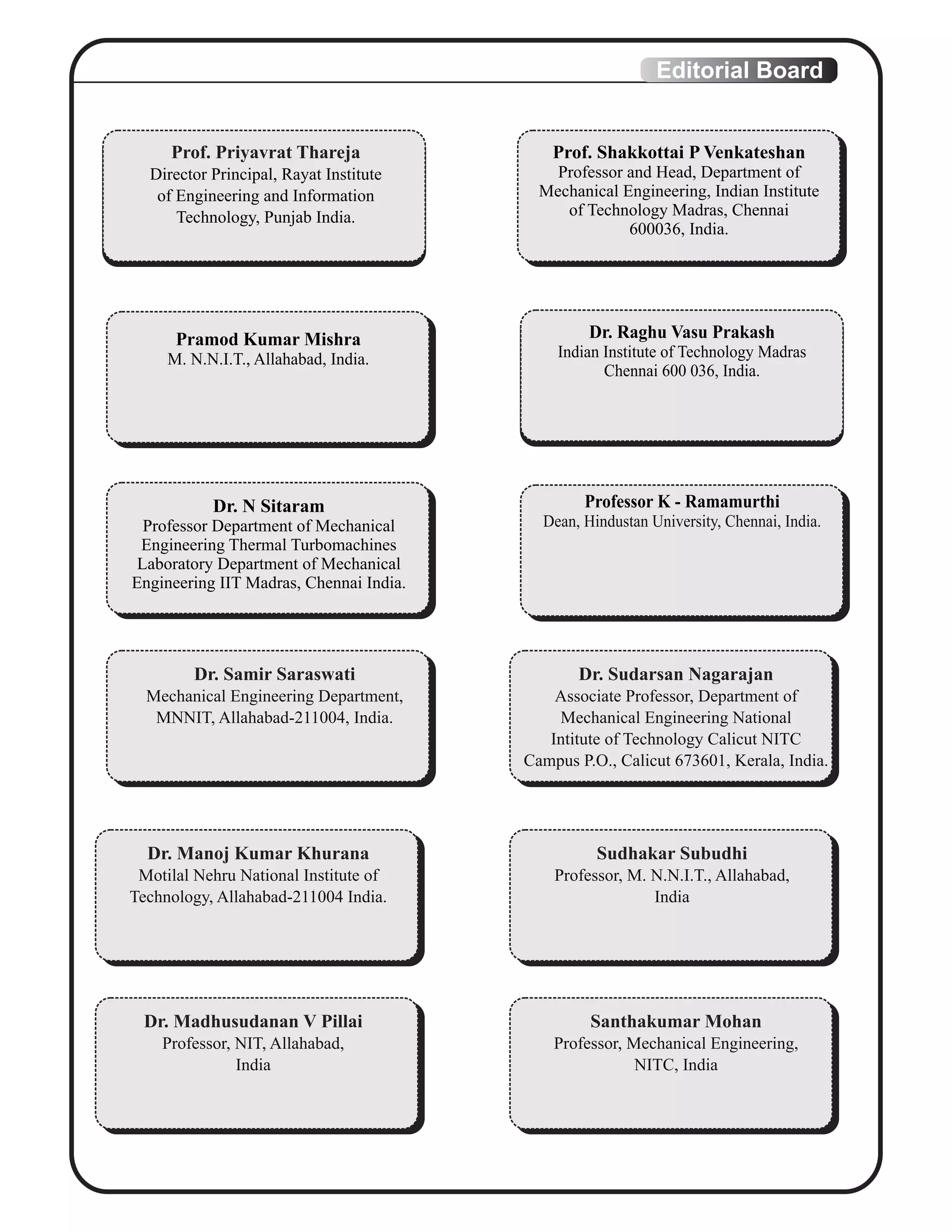 Editorial Board
Prof. Priyavrat Thareja
Director Principal, Rayat Institute
of Engineering and Information
Technology, Punjab India.
Pramod Kumar Mishra
M. N.N.I.T., Allahabad, India.
Dr. N Sitaram
Professor Department of Mechanical
Engineering Thermal Turbomachines
Laboratory Department of Mechanical
Engineering IIT Madras, Chennai India.
Professor K - Ramamurthi
Dean, Hindustan University, Chennai, India.
Dr. Raghu Vasu Prakash
Indian Institute of Technology Madras
Chennai 600 036, India.
Prof. Shakkottai P Venkateshan
Professor and Head, Department of
Mechanical Engineering, Indian Institute
of Technology Madras, Chennai
600036, India.
Dr. Samir Saraswati
Mechanical Engineering Department,
MNNIT, Allahabad-211004, India.
Dr. Sudarsan Nagarajan
Associate Professor, Department of
Mechanical Engineering National
Intitute of Technology Calicut NITC
Campus P.O., Calicut 673601, Kerala, India.
Dr. Manoj Kumar Khurana
Motilal Nehru National Institute of
Technology, Allahabad-211004 India.
Sudhakar Subudhi
Professor, M. N.N.I.T., Allahabad,
India
Dr. Madhusudanan V Pillai
Professor, NIT, Allahabad,
India
Santhakumar Mohan
Professor, Mechanical Engineering,
NITC, India
 