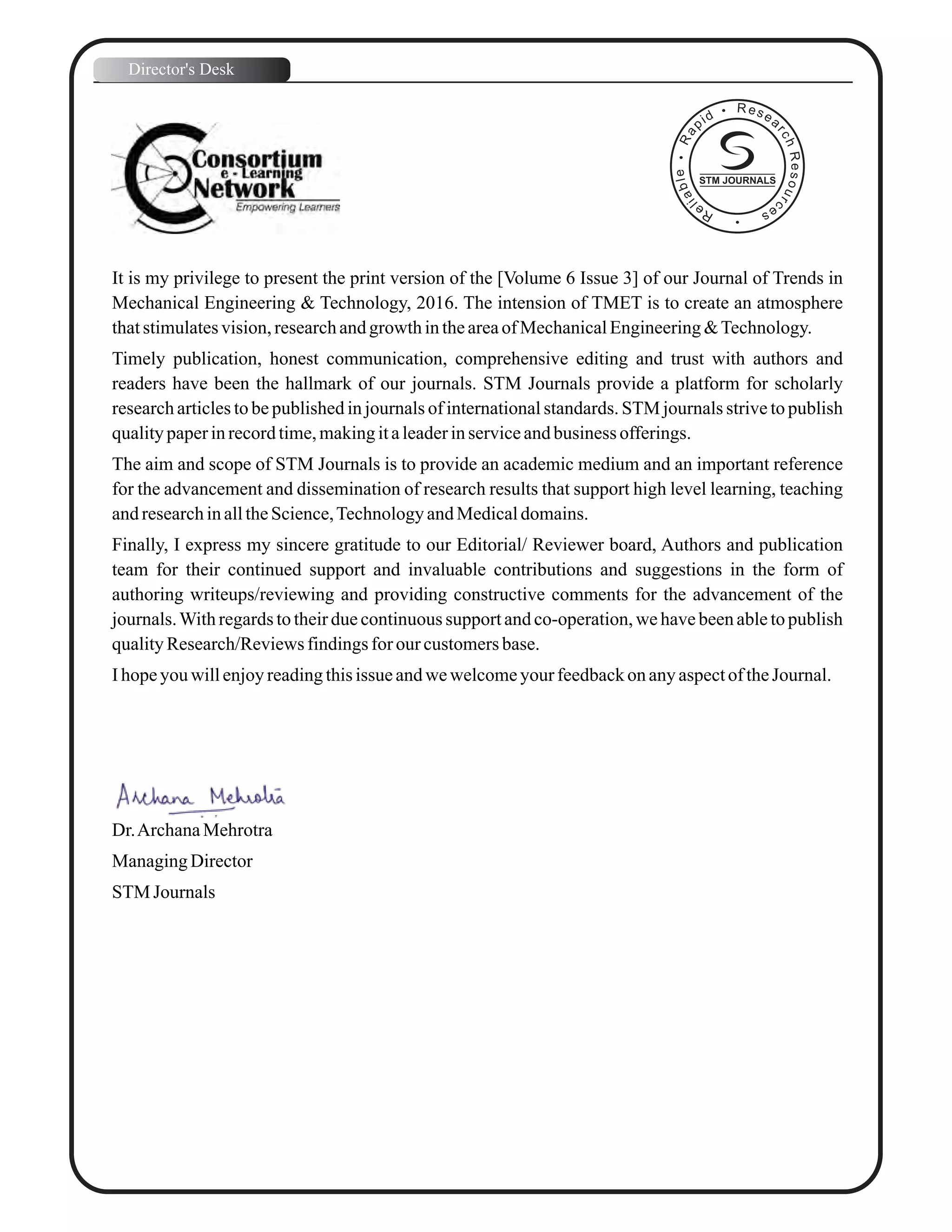 It is my privilege to present the print version of the [Volume 6 Issue 3] of our Journal of Trends in
Mechanical Engineering & Technology, 2016. The intension of TMET is to create an atmosphere
thatstimulatesvision,researchandgrowthintheareaof MechanicalEngineering&Technology.
Timely publication, honest communication, comprehensive editing and trust with authors and
readers have been the hallmark of our journals. STM Journals provide a platform for scholarly
research articles to be published in journals of international standards. STM journals strive to publish
qualitypaperinrecordtime,makingitaleaderinserviceandbusiness offerings.
The aim and scope of STM Journals is to provide an academic medium and an important reference
for the advancement and dissemination of research results that support high level learning, teaching
andresearchinalltheScience,TechnologyandMedicaldomains.
Finally, I express my sincere gratitude to our Editorial/ Reviewer board, Authors and publication
team for their continued support and invaluable contributions and suggestions in the form of
authoring writeups/reviewing and providing constructive comments for the advancement of the
journals.With regards to their due continuous support and co-operation, we have been able to publish
qualityResearch/Reviewsfindingsfor our customersbase.
Ihopeyouwillenjoyreadingthisissue andwewelcomeyourfeedbackonanyaspectof theJournal.
Dr.ArchanaMehrotra
ManagingDirector
STM Journals
Director's Desk
STM JOURNALS
 