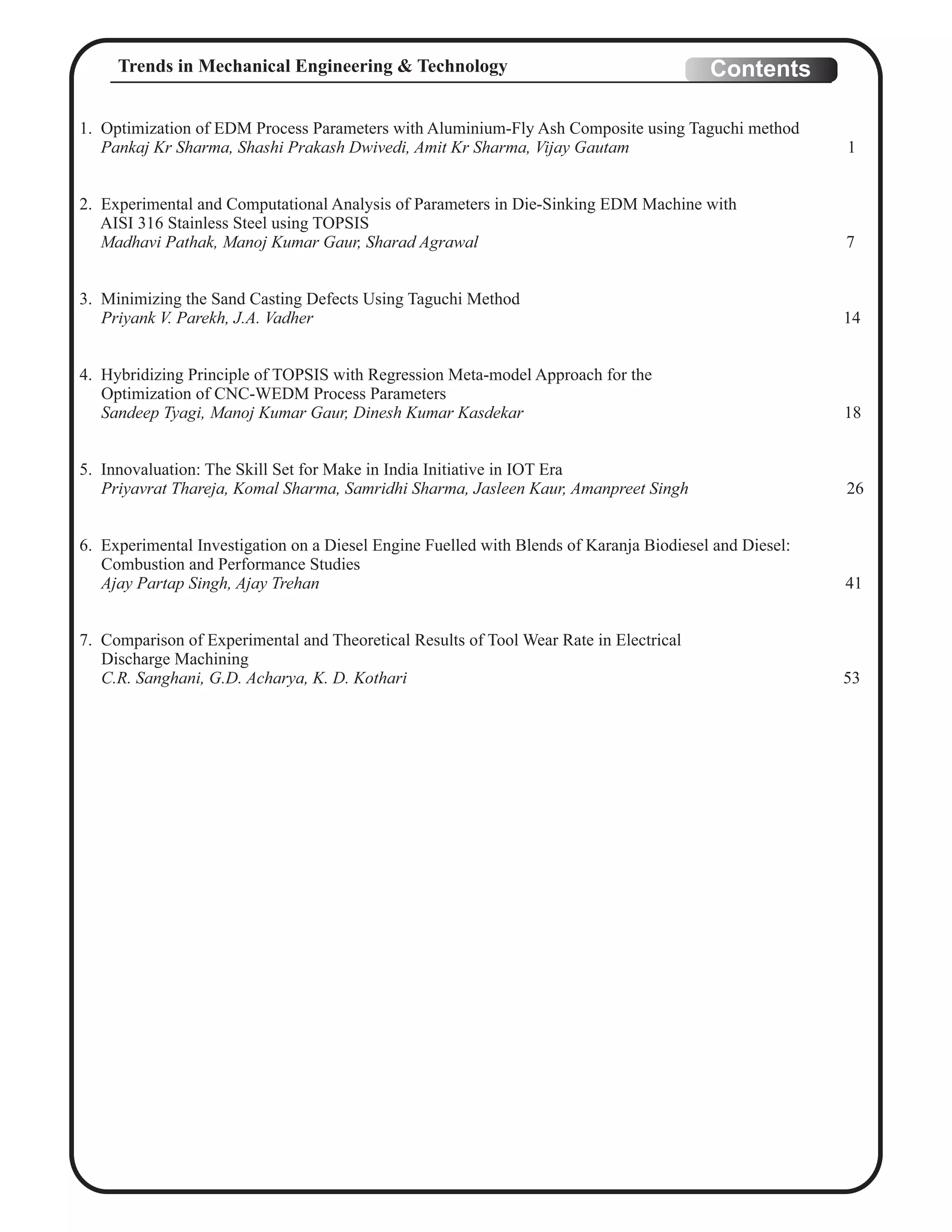 1. Optimization of EDM Process Parameters with Aluminium-Fly Ash Composite using Taguchi method
Pankaj Kr Sharma, Shashi Prakash Dwivedi, Amit Kr Sharma, Vijay Gautam 1
2. Experimental and Computational Analysis of Parameters in Die-Sinking EDM Machine with
AISI 316 Stainless Steel using TOPSIS
Madhavi Pathak, Manoj Kumar Gaur, Sharad Agrawal 7
3. Minimizing the Sand Casting Defects Using Taguchi Method
Priyank V. Parekh, J.A. Vadher 14
4. Hybridizing Principle of TOPSIS with Regression Meta-model Approach for the
Optimization of CNC-WEDM Process Parameters
Sandeep Tyagi, Manoj Kumar Gaur, Dinesh Kumar Kasdekar 18
5. Innovaluation: The Skill Set for Make in India Initiative in IOT Era
Priyavrat Thareja, Komal Sharma, Samridhi Sharma, Jasleen Kaur, Amanpreet Singh 26
6. Experimental Investigation on a Diesel Engine Fuelled with Blends of Karanja Biodiesel and Diesel:
Combustion and Performance Studies
Ajay Partap Singh, Ajay Trehan 41
7. Comparison of Experimental and Theoretical Results of Tool Wear Rate in Electrical
Discharge Machining
C.R. Sanghani, G.D. Acharya, K. D. Kothari 53
ContentsTrends in Mechanical Engineering & Technology
 