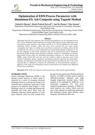 TMET (2016) 1-6 © STM Journals 2016. All Rights Reserved Page 1
Trends in Mechanical Engineering & Technology
ISSN: 2231-1793(online), ISSN: 2347-9965(print)
Volume 6, Issue 3
www.stmjournals.com
Optimization of EDM Process Parameters with
Aluminium-Fly Ash Composite using Taguchi Method
Pankaj Kr Sharma1
, Shashi Prakash Dwivedi2
*, Amit Kr Sharma1
, Vijay Gautam3
1
Department of Mechanical Engineering, Raj Kumar Goel Institute of Technology, Ghaziabad,
Uttar Pradesh, India
2
Department of Mechanical Engineering, Noida Institute of Engineering Technology, Greater Noida,
Gautam Buddha Nagar, Uttar Pradesh, India
3
Department of Mechanical Engineering, Delhi Technical University, Delhi, India
Abstract
Aluminium based fly ash composites have gained huge popularity over the aluminum and its
alloy. These aluminium based composites are being widely used in various applications such
as automotive parts, machine cover, frames and ducts, etc. Fly ash addition not only makes
aluminium harder, stronger, stiffer and more wear resistant but also saves energy
consumption and helps in cutting down greenhouse emissions by utilizing almost freely
available fly ash, which is a waste of thermal power plant and problematic to dispose of. Al-
fly ash composite is electrically conductive and can be processed by Electro Discharge
Machining (EDM). Rough cutting operation in EDM is treated as a challenging one because
improvement of more than one machining performance measures viz. metal removal rate
(MRR), surface finish (SF) and tool wear are sought to obtain a precision work. Using
Taguchi’s parameter design, significant machining parameters affecting the performance
measures are identified as discharge current, pulse duration and dielectric flow. It has been
observed that a combination of factors for optimization of each performance measure is
different. In this study, the relationships between control factors and responses like MRR and
SF have been established.
Keywords: EDM, Al-fly ash composite, metal removal rate, surface finish, taguchi method
INTRODUCTION
Electro Discharge Machining (EDM) is the
thermal erosion process in which metal is
removed by a series of recurring electrical
discharges between a cutting tool acting as an
electrode and a conductive work piece, in the
presence of a dielectric fluid (Figure 1). This
discharge occurs in a voltage gap between the
electrode and work piece. Heat from the
discharge vaporizes minute particles of work
piece material, which are then washed from
the gap by the continuously flushing dielectric
fluid [1, 2]. EDM is mainly used to machine
difficult-to-machine materials and high
strength temperature resistant alloys. Work
material to be machined by EDM has to be
electrically conductive [3]. The most
important performance measures in EDM are
metal removal rate, surface finish, and tool
wear. They depend on machining parameters
like discharge current, pulse duration, pulse
frequency and dielectric flow rate.
 