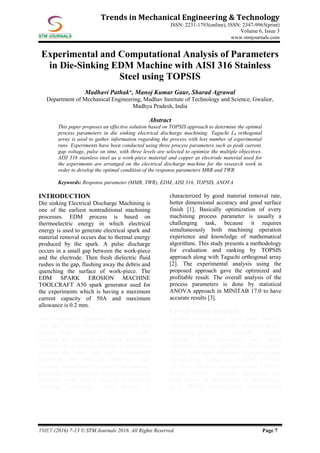 TMET (2016) 7-13 © STM Journals 2016. All Rights Reserved Page 7
Trends in Mechanical Engineering & Technology
ISSN: 2231-1793(online), ISSN: 2347-9965(print)
Volume 6, Issue 3
www.stmjournals.com
Experimental and Computational Analysis of Parameters
in Die-Sinking EDM Machine with AISI 316 Stainless
Steel using TOPSIS
Madhavi Pathak*, Manoj Kumar Gaur, Sharad Agrawal
Department of Mechanical Engineering, Madhav Institute of Technology and Science, Gwalior,
Madhya Pradesh, India
Abstract
This paper proposes an effective solution based on TOPSIS approach to determine the optimal
process parameters in die sinking electrical discharge machining. Taguchi L9 orthogonal
array is used to gather information regarding the process with less number of experimental
runs. Experiments have been conducted using three process parameters such as peak current,
gap voltage, pulse on time, with three levels are selected to optimize the multiple objectives.
AISI 316 stainless steel as a work-piece material and copper as electrode material used for
the experiments are arranged on the electrical discharge machine for the research work in
order to develop the optimal condition of the response parameters MRR and TWR.
Keywords: Response parameter (MMR, TWR), EDM, AISI 316, TOPSIS, ANOVA
INTRODUCTION
Die sinking Electrical Discharge Machining is
one of the earliest nontraditional machining
processes. EDM process is based on
thermoelectric energy in which electrical
energy is used to generate electrical spark and
material removal occurs due to thermal energy
produced by the spark. A pulse discharge
occurs in a small gap between the work-piece
and the electrode. Then fresh dielectric fluid
rushes in the gap, flushing away the debris and
quenching the surface of work-piece. The
EDM SPARK EROSION MACHINE
TOOLCRAFT A50 spark generator used for
the experiments which is having a maximum
current capacity of 50A and maximum
allowance is 0.2 mm.
Today variety of industries require materials
that are highly temperature resistant and
provide higher strength, toughness, highly
resistant to corrosion and other properties
therefore, it has become essential to have such
process that are safe and conveniently
machined the hardened materials with
accuracy hence nonconventional machines are
preferred. For machining of hardened steel, the
preferred metal cutting process is electrical
discharge machining. This process is
characterized by good material removal rate,
better dimensional accuracy and good surface
finish [1]. Basically optimization of every
machining process parameter is usually a
challenging task, because it requires
simultaneously both machining operation
experience and knowledge of mathematical
algorithms. This study presents a methodology
for evaluation and ranking by TOPSIS
approach along with Taguchi orthogonal array
[2]. The experimental analysis using the
proposed approach gave the optimized and
profitable result. The overall analysis of the
process parameters is done by statistical
ANOVA approach in MINITAB 17.0 to have
accurate results [3].
LITERATURE REVIEW
Various methodologies have been used by
researchers to understand the optimization of a
machining process. To establish a relation
between input parameters and output
parameters various approaches like empirical
relation, nonlinear regression, response surface
methodology, fuzzy-logic, VIKOR, TOPSIS,
etc. Now we have considered here TOPSIS,
simple additive weighting. Supported case
study shows the effective use of methodology
in a (EDM) nontraditional manufacturing
 