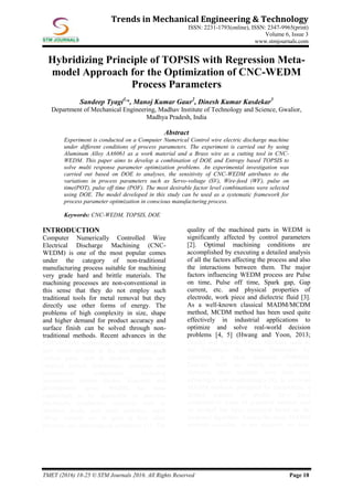 TMET (2016) 18-25 © STM Journals 2016. All Rights Reserved Page 18
Trends in Mechanical Engineering & Technology
ISSN: 2231-1793(online), ISSN: 2347-9965(print)
Volume 6, Issue 3
www.stmjournals.com
Hybridizing Principle of TOPSIS with Regression Meta-
model Approach for the Optimization of CNC-WEDM
Process Parameters
Sandeep Tyagi1,
*, Manoj Kumar Gaur2
, Dinesh Kumar Kasdekar3
Department of Mechanical Engineering, Madhav Institute of Technology and Science, Gwalior,
Madhya Pradesh, India
Abstract
Experiment is conducted on a Computer Numerical Control wire electric discharge machine
under different conditions of process parameters. The experiment is carried out by using
Aluminum Alloy AA6061 as a work material and a Brass wire as a cutting tool in CNC-
WEDM. This paper aims to develop a combination of DOE and Entropy based TOPSIS to
solve multi response parameter optimization problems. An experimental investigation was
carried out based on DOE to analyses, the sensitivity of CNC-WEDM attributes to the
variations in process parameters such as Servo-voltage (SV), Wire-feed (WF), pulse on
time(POT), pulse off time (POF). The most desirable factor level combinations were selected
using DOE. The model developed in this study can be used as a systematic framework for
process parameter optimization in conscious manufacturing process.
Keywords: CNC-WEDM, TOPSIS, DOE
INTRODUCTION
Computer Numerically Controlled Wire
Electrical Discharge Machining (CNC-
WEDM) is one of the most popular comes
under the category of non-traditional
manufacturing process suitable for machining
very grade hard and brittle materials. The
machining processes are non-conventional in
this sense that they do not employ such
traditional tools for metal removal but they
directly use other forms of energy. The
problems of high complexity in size, shape
and higher demand for product accuracy and
surface finish can be solved through non-
traditional methods. Recent advances in the
CNC-WEDM technology made it a valuable
and viable process in the manufacturing of
critical parts such as medical, sports and
surgical, optical, instruments, aerospace and
aeronautical components including
automotive, turbine blades, Research and
development areas. WEDM has been
established to be applicable to machine
electrically conductive materials such as
stainless steels, tool steel, carbides, super
alloys, ceramic etc. in spite of their other
physical and metallurgical properties [1]. The
quality of the machined parts in WEDM is
significantly affected by control parameters
[2]. Optimal machining conditions are
accomplished by executing a detailed analysis
of all the factors affecting the process and also
the interactions between them. The major
factors influencing WEDM process are Pulse
on time, Pulse off time, Spark gap, Gap
current, etc. and physical properties of
electrode, work piece and dielectric fluid [3].
As a well-known classical MADM/MCDM
method, MCDM method has been used quite
effectively in industrial applications to
optimize and solve real-world decision
problems [4, 5] (Hwang and Yoon, 2013;
Fendel and Spronk, 1983). Methods such as
the Technique for Order Preference by
Similarity to Ideal Solution (TOPSIS),
Entropy, DOE are widely used methods.
However, these methods have their own
advantages and disadvantages [4]. In previous
MADM methods presented by researchers, a
limited number of studies have been
conducted in terms of graphical method, and
no method has been presented based on the
proposed algorithm. Among the many MADM
methods available, in our research, we have
 