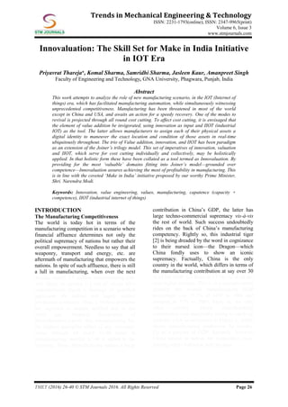 TMET (2016) 26-40 © STM Journals 2016. All Rights Reserved Page 26
Trends in Mechanical Engineering & Technology
ISSN: 2231-1793(online), ISSN: 2347-9965(print)
Volume 6, Issue 3
www.stmjournals.com
Innovaluation: The Skill Set for Make in India Initiative
in IOT Era
Priyavrat Thareja*, Komal Sharma, Samridhi Sharma, Jasleen Kaur, Amanpreet Singh
Faculty of Engineering and Technology, GNA University, Phagwara, Punjab, India
Abstract
This work attempts to analyze the role of new manufacturing scenario, in the IOT (Internet of
things) era, which has facilitated manufacturing automation, while simultaneously witnessing
unprecedented competitiveness. Manufacturing has been threatened in most of the world
except in China and USA, and awaits an action for a speedy recovery. One of the modes to
revival is projected through all round cost cutting. To affect cost cutting, it is envisaged that
the element of value addition be invigorated, using innovation as input and IIOT (industrial
IOT) as the tool. The latter allows manufacturers to assign each of their physical assets a
digital identity to maneuver the exact location and condition of those assets in real-time
ubiquitously throughout. The trio of Value addition, innovation, and IIOT has been paradigm
as an extension of the Joiner’s trilogy model. This set of imperatives of innovation, valuation
and IIOT, which serve for cost cutting individually and collectively, may be holistically
applied. In that holistic form these have been collated as a tool termed as Innovaluation. By
providing for the most ‘valuable’ domains fitting into Joiner’s model—grounded over
competence—Innovaluation assures achieving the most of profitability in manufacturing. This
is in line with the coveted ‘Make in India’ initiative proposed by our worthy Prime Minister,
Shri. Narendra Modi.
Keywords: Innovation, value engineering, values, manufacturing, capatence (capacity +
competence), IIOT (industrial internet of things)
INTRODUCTION
The Manufacturing Competitiveness
The world is today hot in terms of the
manufacturing competition in a scenario where
financial affluence determines not only the
political supremacy of nations but rather their
overall empowerment. Needless to say that all
weaponry, transport and energy, etc. are
aftermath of manufacturing that empowers the
nations. In spite of such affluence, there is still
a lull in manufacturing, when over the next
decade, nearly 3.5 million manufacturing jobs
will likely be needed [1] out of which 80%
manufacturers report a shortage of qualified
applicants for skilled and highly skilled
production positions. Thus, 2 million positions
are expected to remain unfilled due to the
skills gap. National Association of
Manufacturers reports that manufacturing has
the highest multiplier effect of any economic
sector through for every $1.00 spent in
manufacturing; another $1.40 is added to the
economy. Since Manufacturing makes a large
contribution in China’s GDP, the latter has
large techno-commercial supremacy vis-à-vis
the rest of world. Such success undoubtedly
rides on the back of China’s manufacturing
competency. Rightly so, this industrial tiger
[2] is being dreaded by the word in cognizance
to their nursed icon—the Dragon—which
China fondly uses to show an iconic
supremacy. Factually, China is the only
country in the world, which differs in terms of
the manufacturing contribution at say over 30
% of the GDP (c/f India at 13 %) vis-à-vis the
next higher country. This is in a scenario when
globally the overall manufacturing GDP
percentage was 23.7% of GDP in 1980 and
dropped to 17% in 2008. More so, the only
other country whose manufacturing
contribution was marginally trying to catch up
includes USA as evidenced in Figure 1, which
shows manufacturing production by country
[3] as a percent of GDP. Recently, however
China tended to outrun the competitive race,
leaving others behind at half the pace.
 
