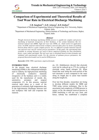 TMET (2016) 53-57 © STM Journals 2016. All Rights Reserved Page 53
Trends in Mechanical Engineering & Technology
ISSN: 2231-1793(online), ISSN: 2347-9965(print)
Volume 6, Issue 3
www.stmjournals.com
Comparison of Experimental and Theoretical Results of
Tool Wear Rate in Electrical Discharge Machining
C.R. Sanghani1,
*, G.D. Acharya2
, K.D. Kothari3
1,3
Department of Mechanical Engineering, School of Engineering, R.K. University, Rajkot,
Gujarat, India
2
Department of Mechanical Engineering, Atmiya Institute of Technology and Science, Rajkot,
Gujarat, India
Abstract
Though electrical discharge machining (EDM) process is capable for complex and precise
machining of materials irrespective of their hardness, it has certain limitations like low
material removal rate (MRR), high tool wear rate (TWR), etc. which restrict its application
areas. In EDM, material removal from workpiece and tool takes place by means of sparking
between them which is a quite complex process. So, it is difficult to predict material removal
rate and tool wear rate for various process parameters. In this paper, the experimental data
available in existing literature are used to derive empirical formulas for heat distribution
factor, crater radius and depth. The tool wear rate is calculated based on these formulas and
validated with experimental results. For the selection of optimum process parameters, the
proposed theoretical model can be used in EDM process.
Keywords: EDM, TWR, experiment, empirical formula
INTRODUCTION
At the present time, electrical discharge
machining (EDM) is the widespread technique
used in industry for high-precision machining
of electrically conductive materials
irrespective of the hardness and it is widely
used for the manufacture of mould, die,
automotive, aerospace and surgical
components [1]. In this process, material
removal takes place as a result of the
generation of extremely high temperatures due
to the high-intensity discharges between tool
and workpiece that melt and evaporate the
material.
In EDM, the tool wear is a critical problem as
the change in tool shape directly affects the
final shape of the product. The contribution of
the tool cost is more than 70% to the total
operation cost in most of EDM operations. So,
during planning and designing of EDM
operations, the tool wear should be carefully
taken into consideration [2]. The amount of
electrode wear depends on various parameters
like tool-workpiece material, dielectric fluid,
flushing method, electrical parameters (pulse
on time, pulse off time, frequency of spark)
etc. [3]. Abdulkareem showed that electrode
wear can be reduced up to 27% by cooling of
electrode using liquid nitrogen [4]. Khan
found that wear along the cross-section of the
tool electrode is more compared to the same
along its length due to easier heat transfer
along the length [5].
Over last four decades, researchers are trying
to develop different models for MRR and
TWR using various techniques. Due to the
uncertainty and complexity of EDM process in
nature, so far, the material removal process in
EDM machining is still not very clear, and
hence, nobody has established a complete
mathematical model to expose the laws
governing tool wear in EDM machining.
Marafona and Chousal developed a thermal-
electrical model for sparks generated by
electrical discharge based on the Joule heating
effect [6]. Using electro-thermal concept, Yeo
et al. developed the theoretical models for the
anode and cathode in micro-EDM process [7].
Thermal analysis of workpiece was carried out
by Saedodin et al. using hyperbolic heat
conduction model [8]. Kalajahi et al.
 