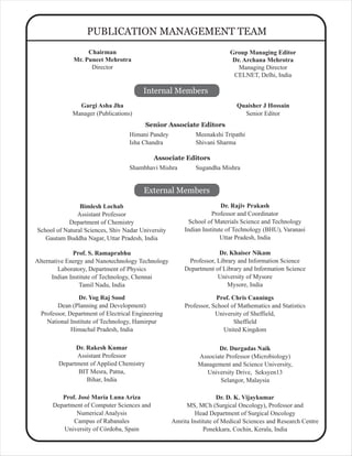 Gargi Asha Jha
Manager (Publications)
PUBLICATION MANAGEMENT TEAM
Internal Members
External Members
Bimlesh Lochab
Assistant Professor
Department of Chemistry
School of Natural Sciences, Shiv Nadar University
Gautam Buddha Nagar, Uttar Pradesh, India
Dr. Rajiv Prakash
Professor and Coordinator
School of Materials Science and Technology
Indian Institute of Technology (BHU), Varanasi
Uttar Pradesh, India
Dr. Rakesh Kumar
Assistant Professor
Department of Applied Chemistry
BIT Mesra, Patna,
Bihar, India
Prof. S. Ramaprabhu
Alternative Energy and Nanotechnology Technology
Laboratory, Department of Physics
Indian Institute of Technology, Chennai
Tamil Nadu, India
Himani Pandey
Isha Chandra
Senior Associate Editors
Dr. Yog Raj Sood
Dean (Planning and Development)
Professor, Department of Electrical Engineering
National Institute of Technology, Hamirpur
Himachal Pradesh, India
Prof. Chris Cannings
Professor, School of Mathematics and Statistics
University of Sheffield,
Sheffield
United Kingdom
Dr. D. K. Vijaykumar
MS, MCh (Surgical Oncology), Professor and
Head Department of Surgical Oncology
Amrita Institute of Medical Sciences and Research Centre
Ponekkara, Cochin, Kerala, India
Dr. Durgadas Naik
Associate Professor (Microbiology)
Management and Science University,
University Drive, Seksyen13
Selangor, Malaysia
Prof. José María Luna Ariza
Department of Computer Sciences and
Numerical Analysis
Campus of Rabanales
University of Córdoba, Spain
Dr. Khaiser Nikam
Professor, Library and Information Science
Department of Library and Information Science
University of Mysore
Mysore, India
Quaisher J Hossain
Senior Editor
Group Managing Editor
Dr. Archana Mehrotra
Managing Director
CELNET, Delhi, India
Meenakshi Tripathi
Shivani Sharma
Chairman
Mr. Puneet Mehrotra
Director
Shambhavi Mishra
Associate Editors
Sugandha Mishra
 