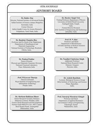 Prof. Priyavrat Thareja
Director Principal
Rayat Institute of Engineering and
Information Technology
Punjab, India
Dr. Baldev Raj
Director, National Institute of Advanced Studies
Indian Institute of Science campus Bangalore
Karnataka, India
Former Director
Indira Gandhi Centre for Atomic Research,
Kalpakkam, Tamil Nadu, India
Dr. Pankaj Poddar
Senior Scientist
Physical and Materials Chemistry Division,
National Chemical Laboratory
Pune, Maharastra India
Prof. D. N. Rao
Professor and Head
Department of Biochemistry
All India Institute of Medical Sciences
New Delhi, India
Dr. Nandini Chatterjee Singh
Additional Professor
National Brain Research Centre
Manesar, Gurgaon
Haryana, India
Dr. Ashish Runthala
Lecturer, Biological Sciences Group
Birla Institute of Technology and Science
Pilani, Rajasthan,
India
Dr. Bankim Chandra Ray
Professor and Ex-Head of the Department
Department of Metallurgical and
Materials Engineering
National Institute of Technology, Rourkela
Odisha, India
Prof. Yuwaraj Marotrao Ghugal
Professor and Head
Department of Applied Mechanics
Government College of Engineering
Vidyanagar, Karad
Maharashtra, India
Dr. Hardev Singh Virk
Visiting Professor, Department of Physics
University of SGGS World University
Fatehgarh Sahib, Punjab,
India
Former Director Research
DAV Institute of Engineering and Technology
Jallandhar, India
Dr. Shrikant Balkisan Dhoot
Senior Research Scientist, Reliance
Industries Limited, Mumbai, India
Former Head (Research and Development)
Nurture Earth R&D Pvt Ltd., MIT Campus
Beed Bypass Road, Aurangabad
Maharashtra, India
STM JOURNALS
ADVISORY BOARD
 