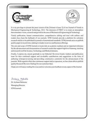It is my privilege to present the print version of the [Volume 6 Issue 3] of our Journal of Trends in
Mechanical Engineering & Technology, 2016. The intension of TMET is to create an atmosphere
thatstimulatesvision,researchandgrowthintheareaof MechanicalEngineering&Technology.
Timely publication, honest communication, comprehensive editing and trust with authors and
readers have been the hallmark of our journals. STM Journals provide a platform for scholarly
research articles to be published in journals of international standards. STM journals strive to publish
qualitypaperinrecordtime,makingitaleaderinserviceandbusiness offerings.
The aim and scope of STM Journals is to provide an academic medium and an important reference
for the advancement and dissemination of research results that support high level learning, teaching
andresearchinalltheScience,TechnologyandMedicaldomains.
Finally, I express my sincere gratitude to our Editorial/ Reviewer board, Authors and publication
team for their continued support and invaluable contributions and suggestions in the form of
authoring writeups/reviewing and providing constructive comments for the advancement of the
journals.With regards to their due continuous support and co-operation, we have been able to publish
qualityResearch/Reviewsfindingsfor our customersbase.
Ihopeyouwillenjoyreadingthisissue andwewelcomeyourfeedbackonanyaspectof theJournal.
Dr.ArchanaMehrotra
ManagingDirector
STM Journals
Director's Desk
STM JOURNALS
 