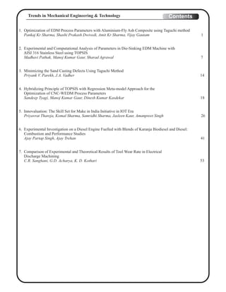 1. Optimization of EDM Process Parameters with Aluminium-Fly Ash Composite using Taguchi method
Pankaj Kr Sharma, Shashi Prakash Dwivedi, Amit Kr Sharma, Vijay Gautam 1
2. Experimental and Computational Analysis of Parameters in Die-Sinking EDM Machine with
AISI 316 Stainless Steel using TOPSIS
Madhavi Pathak, Manoj Kumar Gaur, Sharad Agrawal 7
3. Minimizing the Sand Casting Defects Using Taguchi Method
Priyank V. Parekh, J.A. Vadher 14
4. Hybridizing Principle of TOPSIS with Regression Meta-model Approach for the
Optimization of CNC-WEDM Process Parameters
Sandeep Tyagi, Manoj Kumar Gaur, Dinesh Kumar Kasdekar 18
5. Innovaluation: The Skill Set for Make in India Initiative in IOT Era
Priyavrat Thareja, Komal Sharma, Samridhi Sharma, Jasleen Kaur, Amanpreet Singh 26
6. Experimental Investigation on a Diesel Engine Fuelled with Blends of Karanja Biodiesel and Diesel:
Combustion and Performance Studies
Ajay Partap Singh, Ajay Trehan 41
7. Comparison of Experimental and Theoretical Results of Tool Wear Rate in Electrical
Discharge Machining
C.R. Sanghani, G.D. Acharya, K. D. Kothari 53
ContentsTrends in Mechanical Engineering & Technology
 
