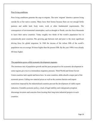 Page 14
Poor living conditions
Poor living conditions generate the urge to migrate. The term „migrant‟ denotes a person living
outside his or her native country. Many leave their homes because there are not enough fertile
pastures and arable land, food, water, work or other fundamental requirements. The
consequences of environmental catastrophes, such as drought or floods, can also force thousands
to leave their native countries. Today roughly two thirds of the world‟s population live in
economically poor countries. The growing gap between rich and poor is the most significant
driving force for global migration. In 1960 the income of the richest fifth of the world‟s
population was on average 30 times higher than the poorest fifth. By the year 1990 it was already
60 times higher.
The population grows while economic development stagnates
The enormous rate of population growth and the poor perspectives for economic development in
some regions give rise to a tremendous migratory pressure. Third World and former Soviet
Union countries lack capital and know-how. In some countries, debts absorb a major part of the
economic power. Falling raw material prices as well as the customs barriers and import
restrictions imposed by the industrialized countries prevent the development of viable export
industries. Unstable economic policy, a lack of legal stability and widespread corruption
discourage investors and concerns from locating their long-term industrial projects in such
countries.
 
