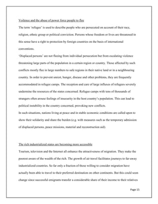 Page 15
Voilence and the abuse of power force people to flee
The term „refugee‟ is used to describe people who are persecuted on account of their race,
religion, ethnic group or political conviction. Persons whose freedom or lives are threatened in
this sense have a right to protection by foreign countries on the basis of international
conventions.
„Displaced persons‟ are not fleeing from individual persecution but from escalating violence
threatening large parts of the population in a certain region or country. Those affected by such
conflicts mostly flee in large numbers to safe regions in their native land or in a neighbouring
country. In order to prevent unrest, hunger, disease and other problems, they are frequently
accommodated in refugee camps. The reception and care of large influxes of refugees severely
undermine the resources of the states concerned. Refugee camps with tens of thousands of
strangers often arouse feelings of insecurity in the host country‟s population. This can lead to
political instability in the country concerned, provoking new conflicts.
In such situations, nations living at peace and in stable economic conditions are called upon to
show their solidarity and share the burden (e.g. with measures such as the temporary admission
of displaced persons, peace missions, material and reconstruction aid).
The rich industrialized states are becoming more accessible
Tourism, television and the Internet all enhance the attractiveness of migration. They make the
poorest aware of the wealth of the rich. The growth of air travel facilitates journeys to far-away
industrialized countries. So far only a fraction of those willing to consider migration have
actually been able to travel to their preferred destination on other continents. But this could soon
change since successful emigrants transfer a considerable share of their income to their relatives
 